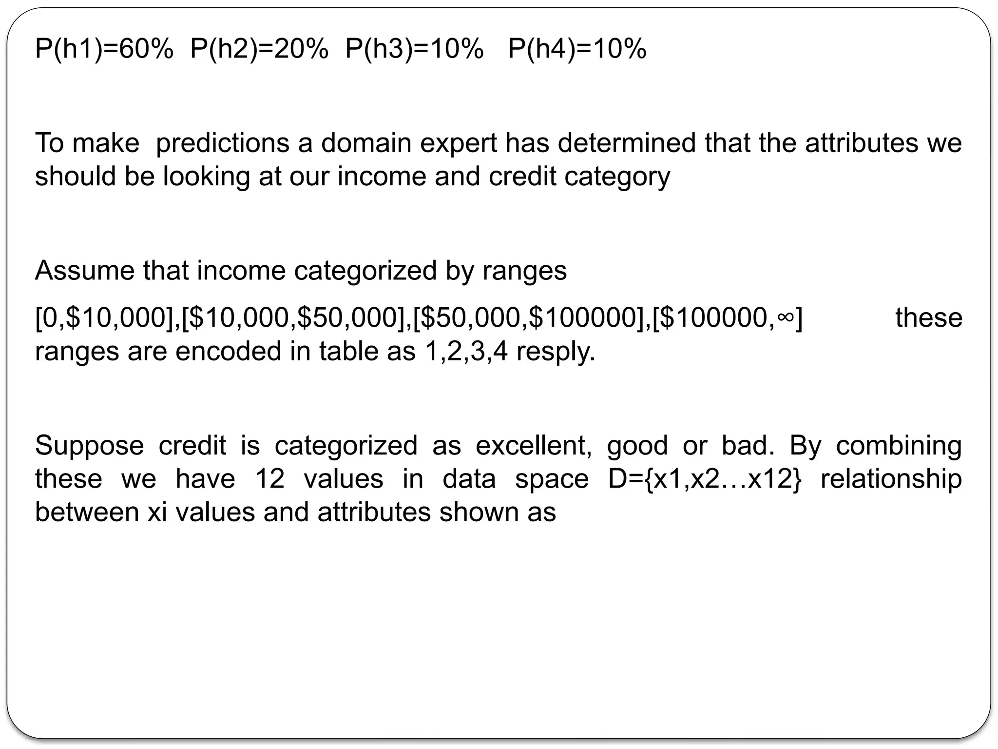P(h1)=60% P(h2)=20% P(h3)=10% P(h4)=10%
To make predictions a domain expert has determined that the attributes we
should be looking at our income and credit category
Assume that income categorized by ranges
[0,$10,000],[$10,000,$50,000],[$50,000,$100000],[$100000,∞] these
ranges are encoded in table as 1,2,3,4 resply.
Suppose credit is categorized as excellent, good or bad. By combining
these we have 12 values in data space D={x1,x2…x12} relationship
between xi values and attributes shown as
 