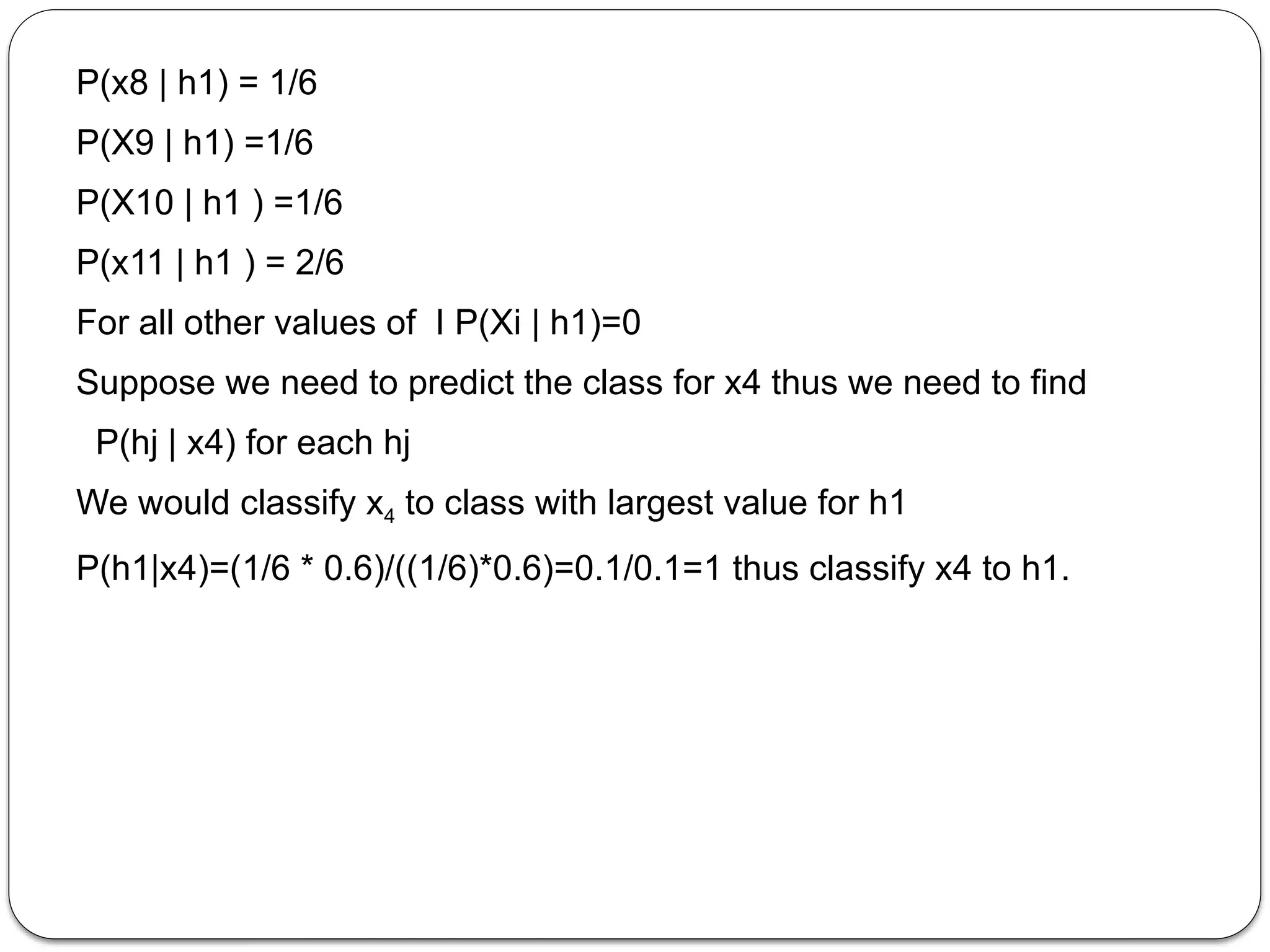 P(x8 | h1) = 1/6
P(X9 | h1) =1/6
P(X10 | h1 ) =1/6
P(x11 | h1 ) = 2/6
For all other values of I P(Xi | h1)=0
Suppose we need to predict the class for x4 thus we need to find
P(hj | x4) for each hj
We would classify x4 to class with largest value for h1
P(h1|x4)=(1/6 * 0.6)/((1/6)*0.6)=0.1/0.1=1 thus classify x4 to h1.
 