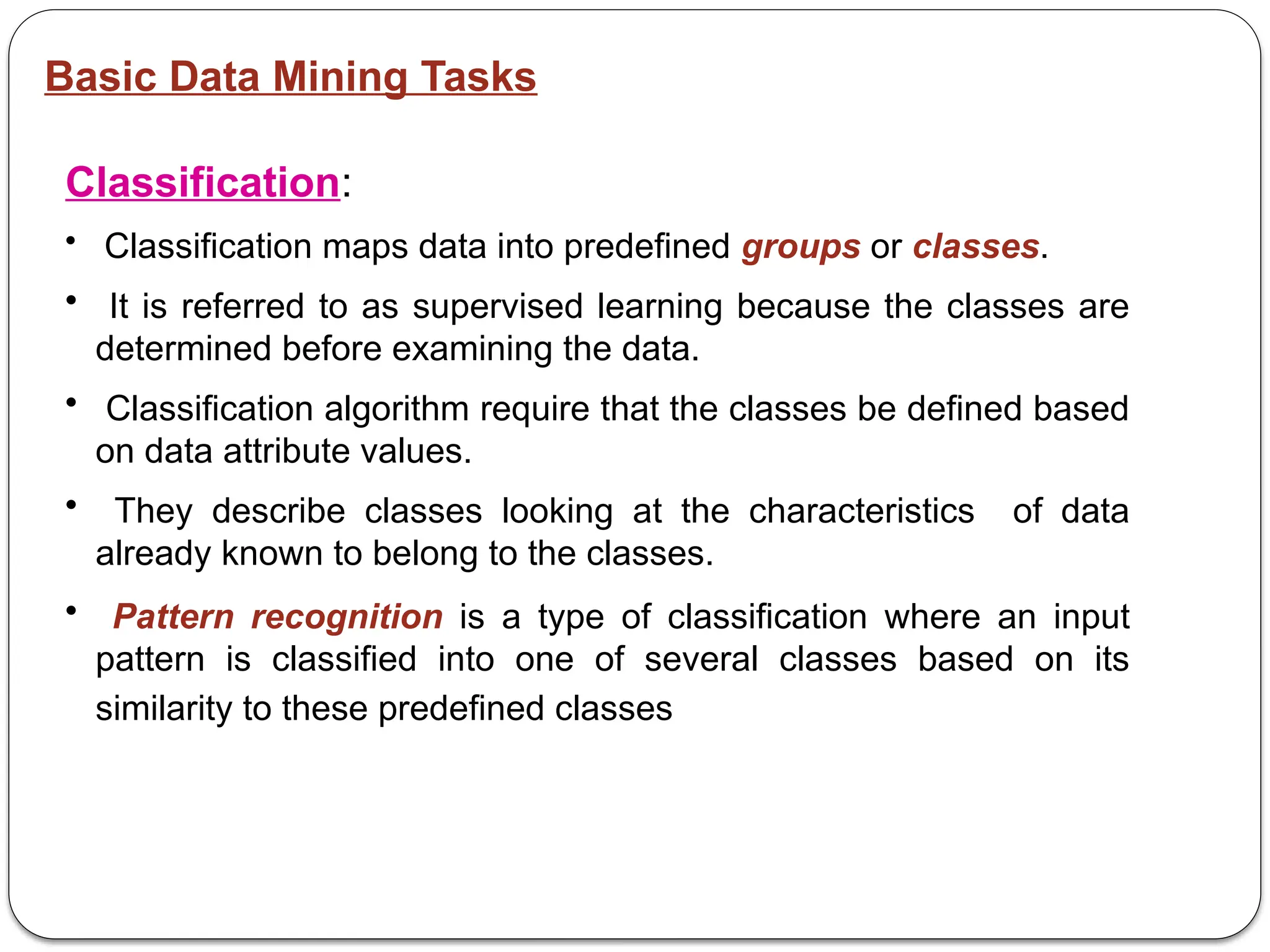 Basic Data Mining Tasks
Classification:
• Classification maps data into predefined groups or classes.
• It is referred to as supervised learning because the classes are
determined before examining the data.
• Classification algorithm require that the classes be defined based
on data attribute values.
• They describe classes looking at the characteristics of data
already known to belong to the classes.
• Pattern recognition is a type of classification where an input
pattern is classified into one of several classes based on its
similarity to these predefined classes
 