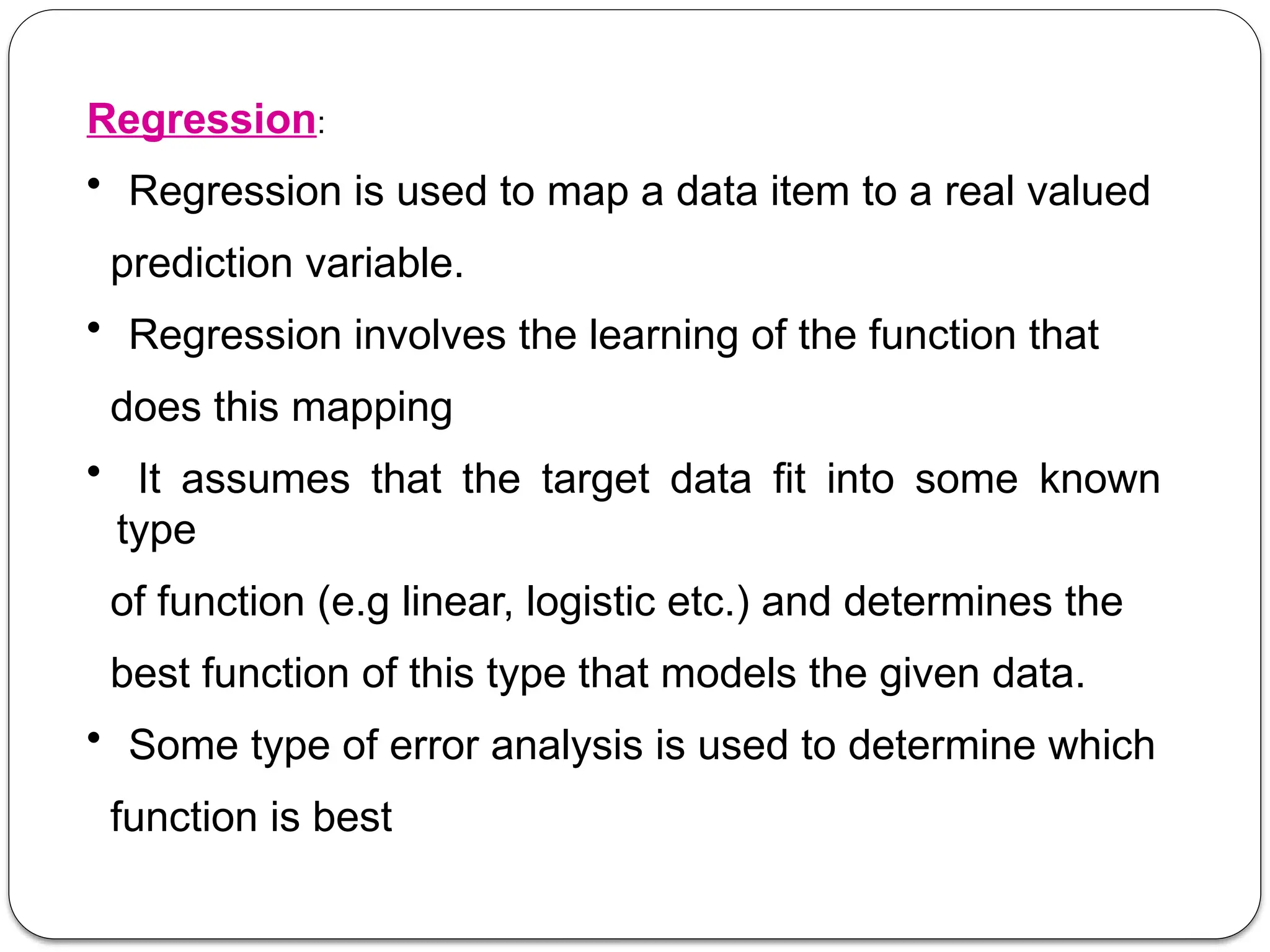 Regression:
• Regression is used to map a data item to a real valued
prediction variable.
• Regression involves the learning of the function that
does this mapping
• It assumes that the target data fit into some known
type
of function (e.g linear, logistic etc.) and determines the
best function of this type that models the given data.
• Some type of error analysis is used to determine which
function is best
 