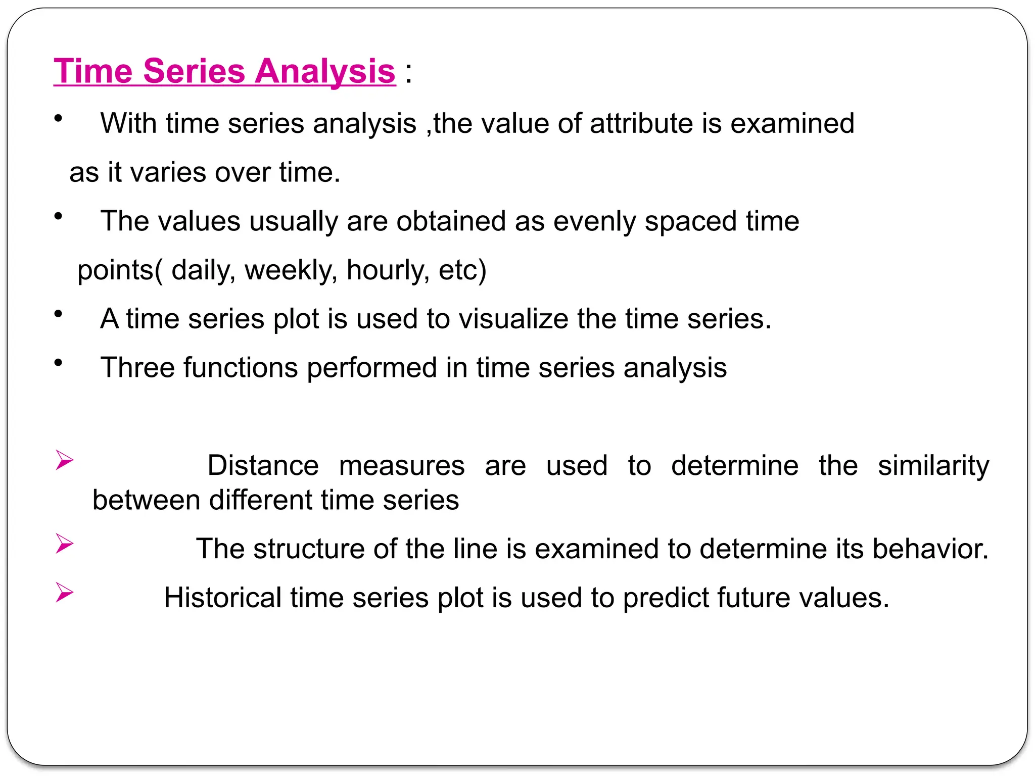 Time Series Analysis :
• With time series analysis ,the value of attribute is examined
as it varies over time.
• The values usually are obtained as evenly spaced time
points( daily, weekly, hourly, etc)
• A time series plot is used to visualize the time series.
• Three functions performed in time series analysis
 Distance measures are used to determine the similarity
between different time series
 The structure of the line is examined to determine its behavior.
 Historical time series plot is used to predict future values.
 