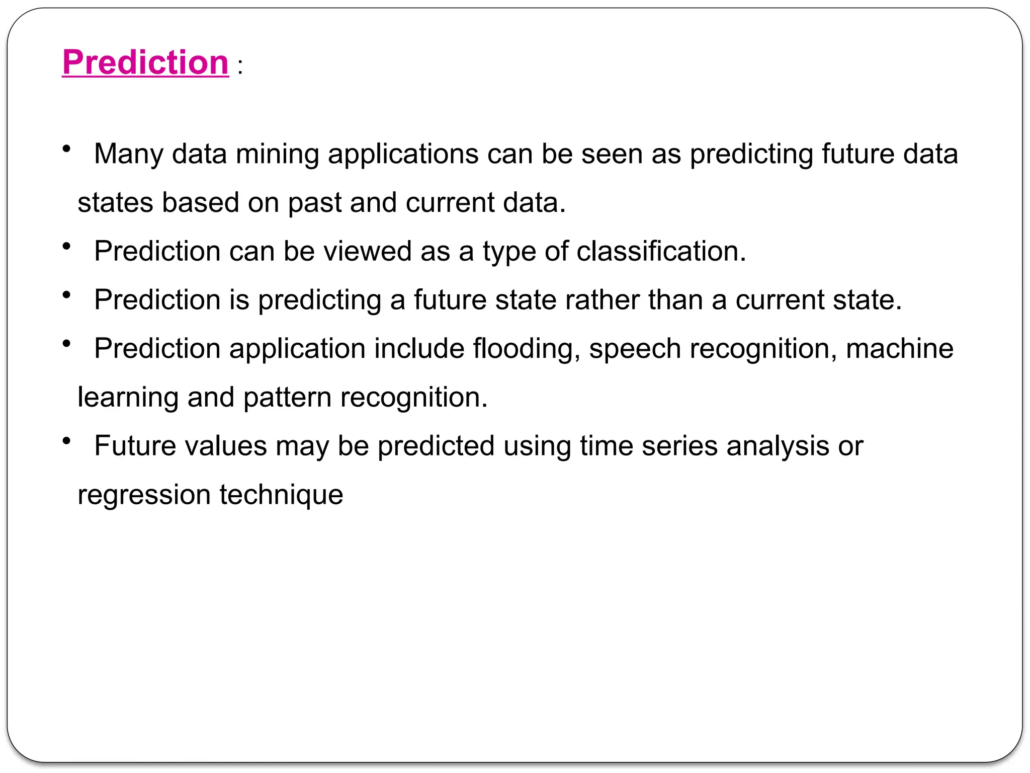 Prediction :
• Many data mining applications can be seen as predicting future data
states based on past and current data.
• Prediction can be viewed as a type of classification.
• Prediction is predicting a future state rather than a current state.
• Prediction application include flooding, speech recognition, machine
learning and pattern recognition.
• Future values may be predicted using time series analysis or
regression technique
 