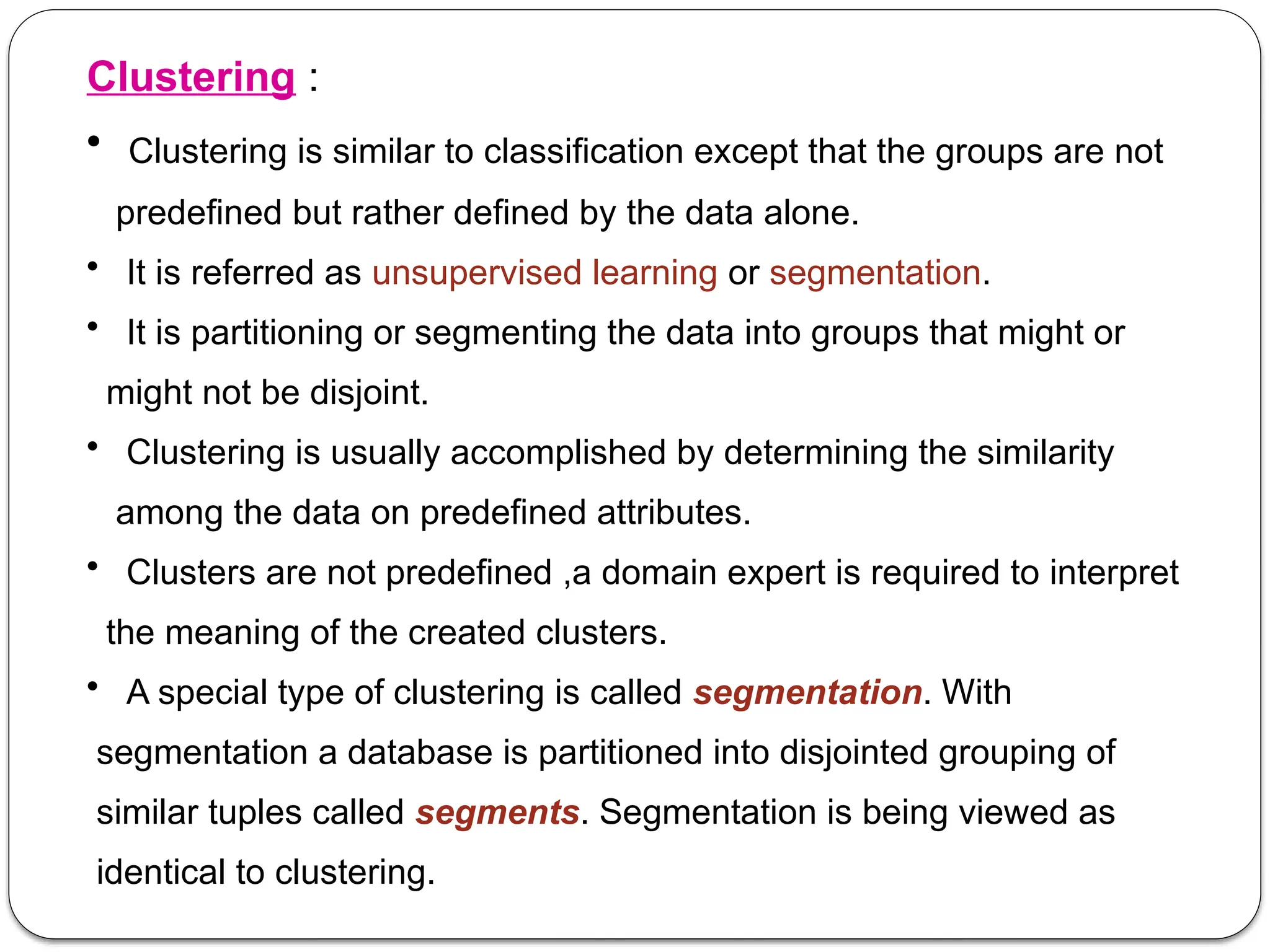 Clustering :
• Clustering is similar to classification except that the groups are not
predefined but rather defined by the data alone.
• It is referred as unsupervised learning or segmentation.
• It is partitioning or segmenting the data into groups that might or
might not be disjoint.
• Clustering is usually accomplished by determining the similarity
among the data on predefined attributes.
• Clusters are not predefined ,a domain expert is required to interpret
the meaning of the created clusters.
• A special type of clustering is called segmentation. With
segmentation a database is partitioned into disjointed grouping of
similar tuples called segments. Segmentation is being viewed as
identical to clustering.
 