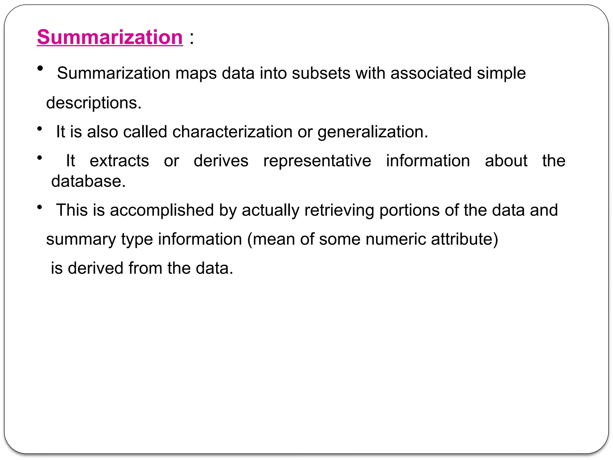 Summarization :
• Summarization maps data into subsets with associated simple
descriptions.
• It is also called characterization or generalization.
• It extracts or derives representative information about the
database.
• This is accomplished by actually retrieving portions of the data and
summary type information (mean of some numeric attribute)
is derived from the data.
 
