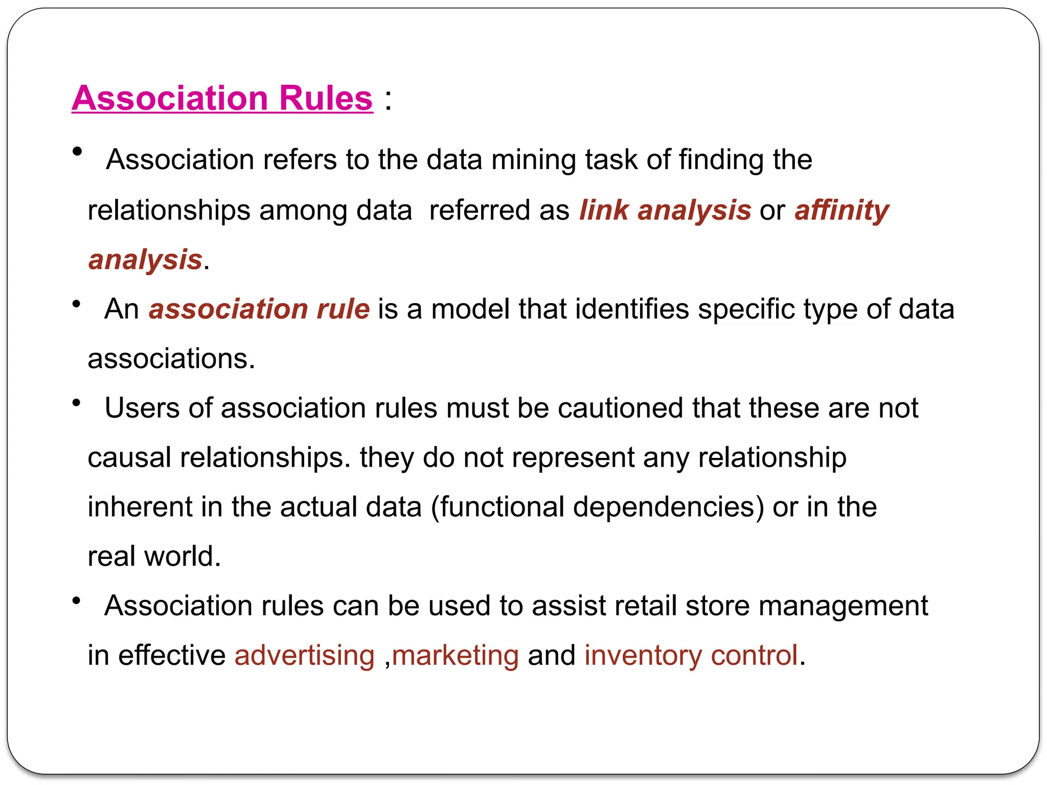 Association Rules :
• Association refers to the data mining task of finding the
relationships among data referred as link analysis or affinity
analysis.
• An association rule is a model that identifies specific type of data
associations.
• Users of association rules must be cautioned that these are not
causal relationships. they do not represent any relationship
inherent in the actual data (functional dependencies) or in the
real world.
• Association rules can be used to assist retail store management
in effective advertising ,marketing and inventory control.
 