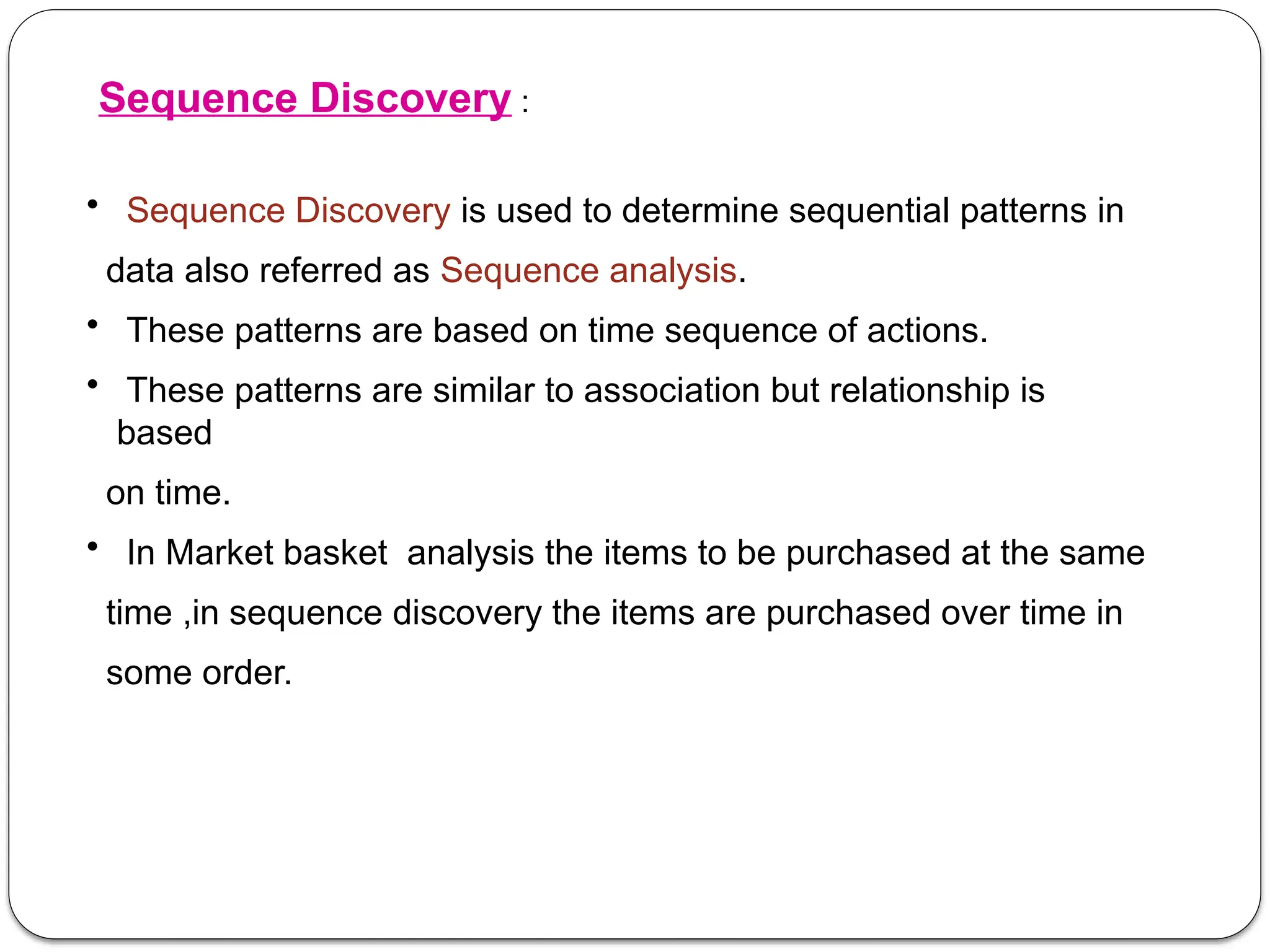 Sequence Discovery :
• Sequence Discovery is used to determine sequential patterns in
data also referred as Sequence analysis.
• These patterns are based on time sequence of actions.
• These patterns are similar to association but relationship is
based
on time.
• In Market basket analysis the items to be purchased at the same
time ,in sequence discovery the items are purchased over time in
some order.
 