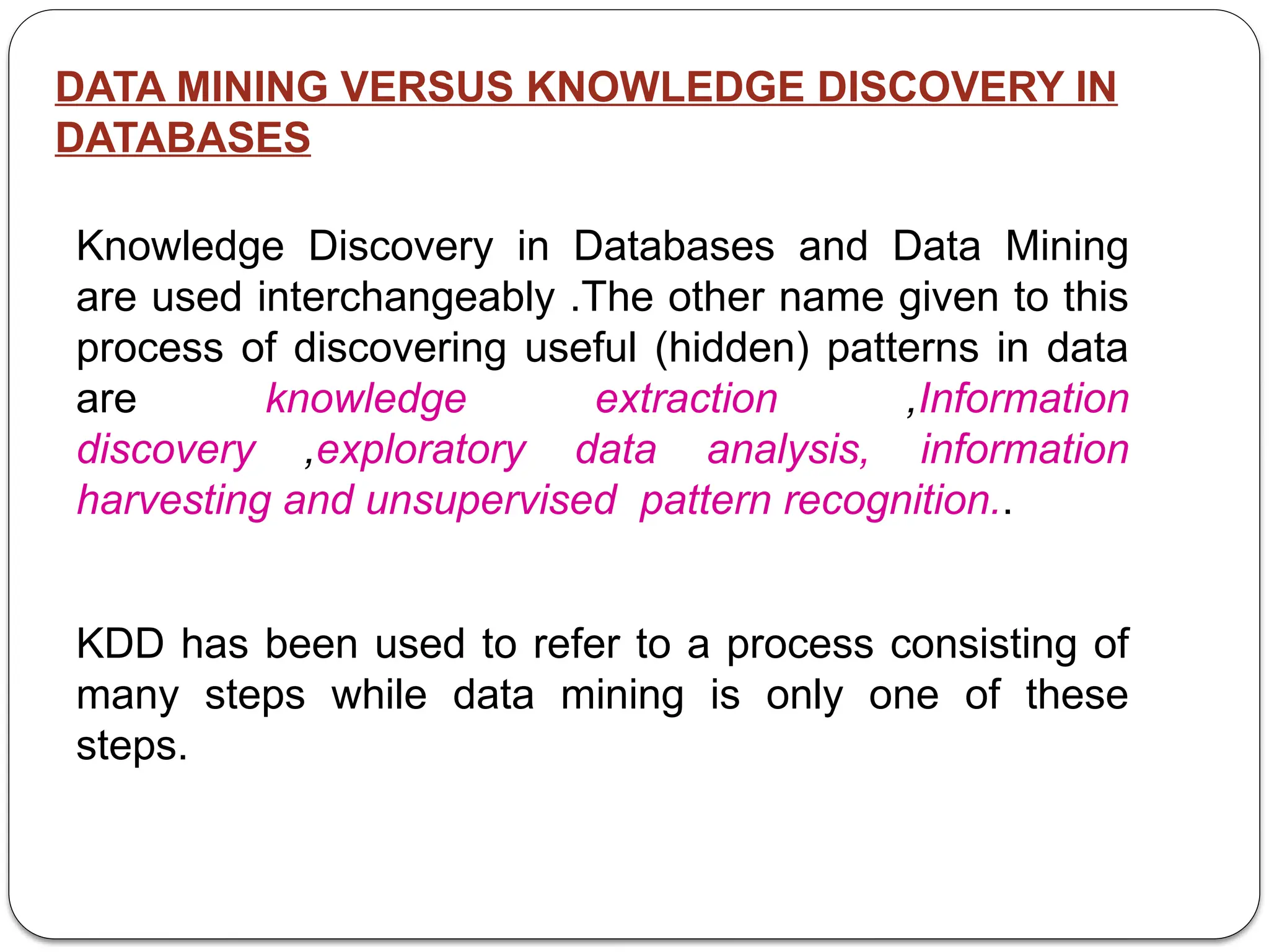 DATA MINING VERSUS KNOWLEDGE DISCOVERY IN
DATABASES
Knowledge Discovery in Databases and Data Mining
are used interchangeably .The other name given to this
process of discovering useful (hidden) patterns in data
are knowledge extraction ,Information
discovery ,exploratory data analysis, information
harvesting and unsupervised pattern recognition..
KDD has been used to refer to a process consisting of
many steps while data mining is only one of these
steps.
 