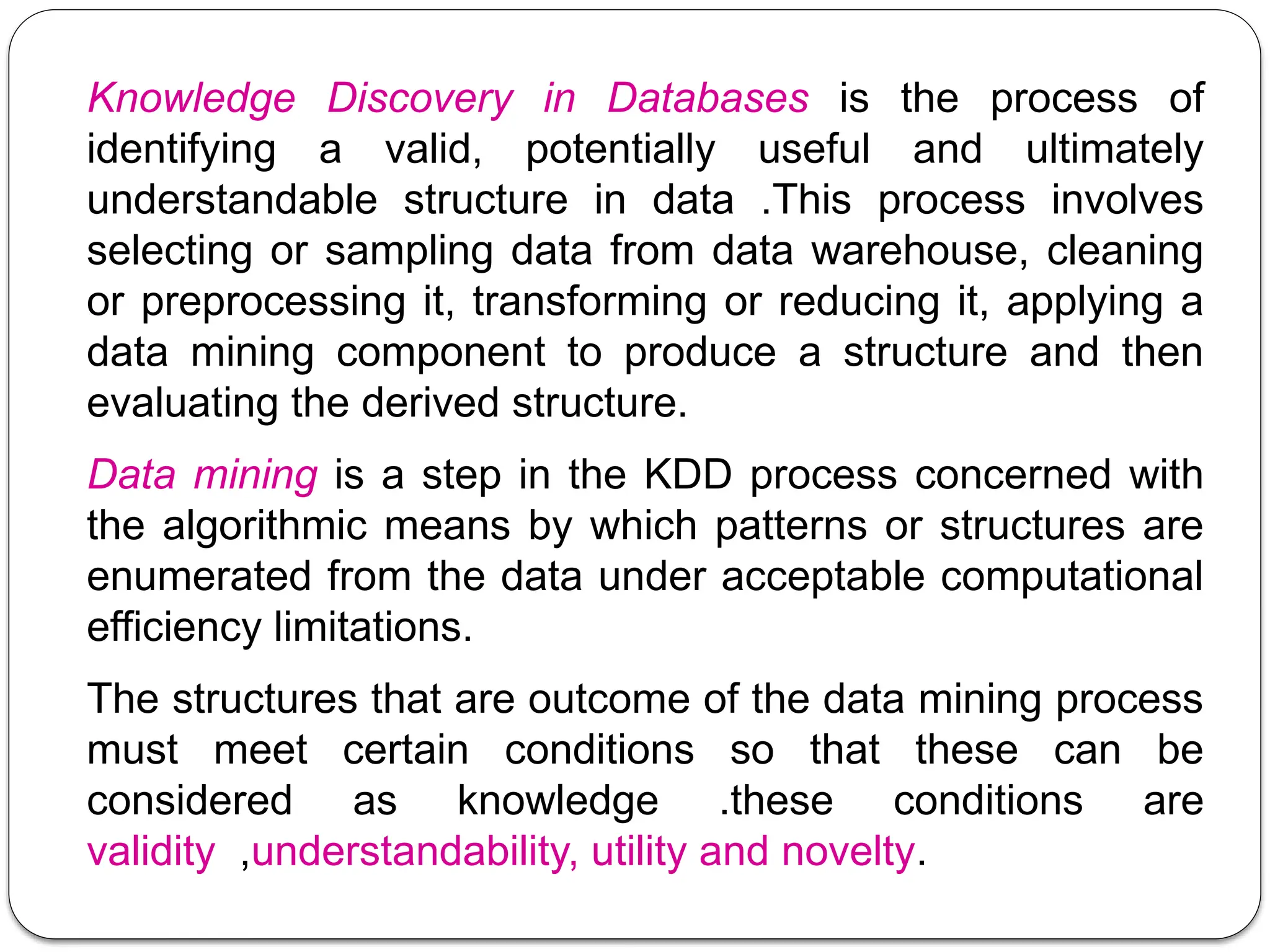 Knowledge Discovery in Databases is the process of
identifying a valid, potentially useful and ultimately
understandable structure in data .This process involves
selecting or sampling data from data warehouse, cleaning
or preprocessing it, transforming or reducing it, applying a
data mining component to produce a structure and then
evaluating the derived structure.
Data mining is a step in the KDD process concerned with
the algorithmic means by which patterns or structures are
enumerated from the data under acceptable computational
efficiency limitations.
The structures that are outcome of the data mining process
must meet certain conditions so that these can be
considered as knowledge .these conditions are
validity ,understandability, utility and novelty.
 