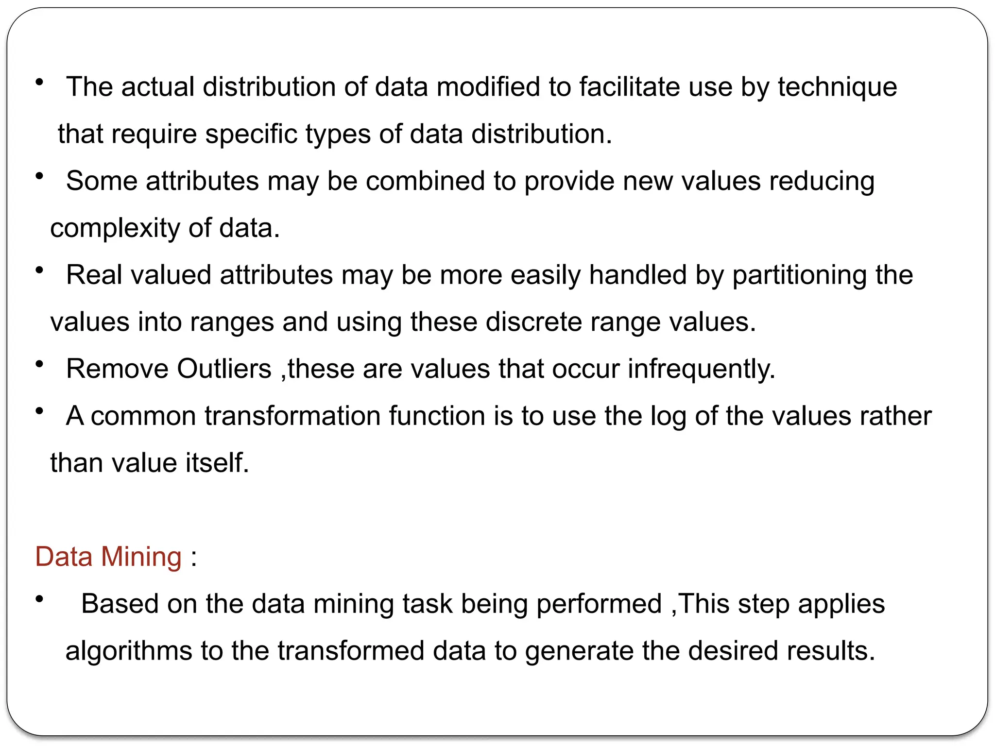 • The actual distribution of data modified to facilitate use by technique
that require specific types of data distribution.
• Some attributes may be combined to provide new values reducing
complexity of data.
• Real valued attributes may be more easily handled by partitioning the
values into ranges and using these discrete range values.
• Remove Outliers ,these are values that occur infrequently.
• A common transformation function is to use the log of the values rather
than value itself.
Data Mining :
• Based on the data mining task being performed ,This step applies
algorithms to the transformed data to generate the desired results.
 