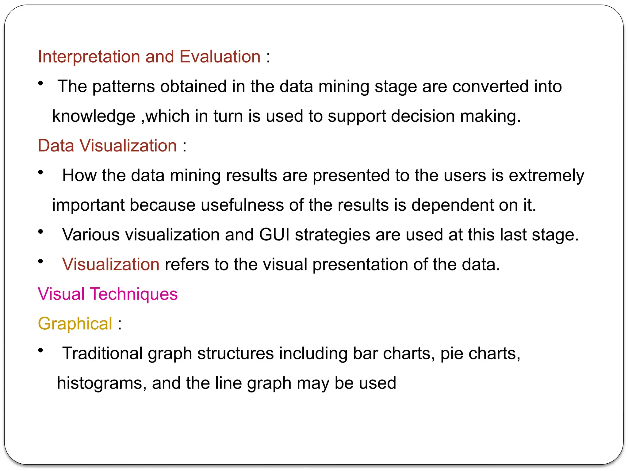 Interpretation and Evaluation :
• The patterns obtained in the data mining stage are converted into
knowledge ,which in turn is used to support decision making.
Data Visualization :
• How the data mining results are presented to the users is extremely
important because usefulness of the results is dependent on it.
• Various visualization and GUI strategies are used at this last stage.
• Visualization refers to the visual presentation of the data.
Visual Techniques
Graphical :
• Traditional graph structures including bar charts, pie charts,
histograms, and the line graph may be used
 