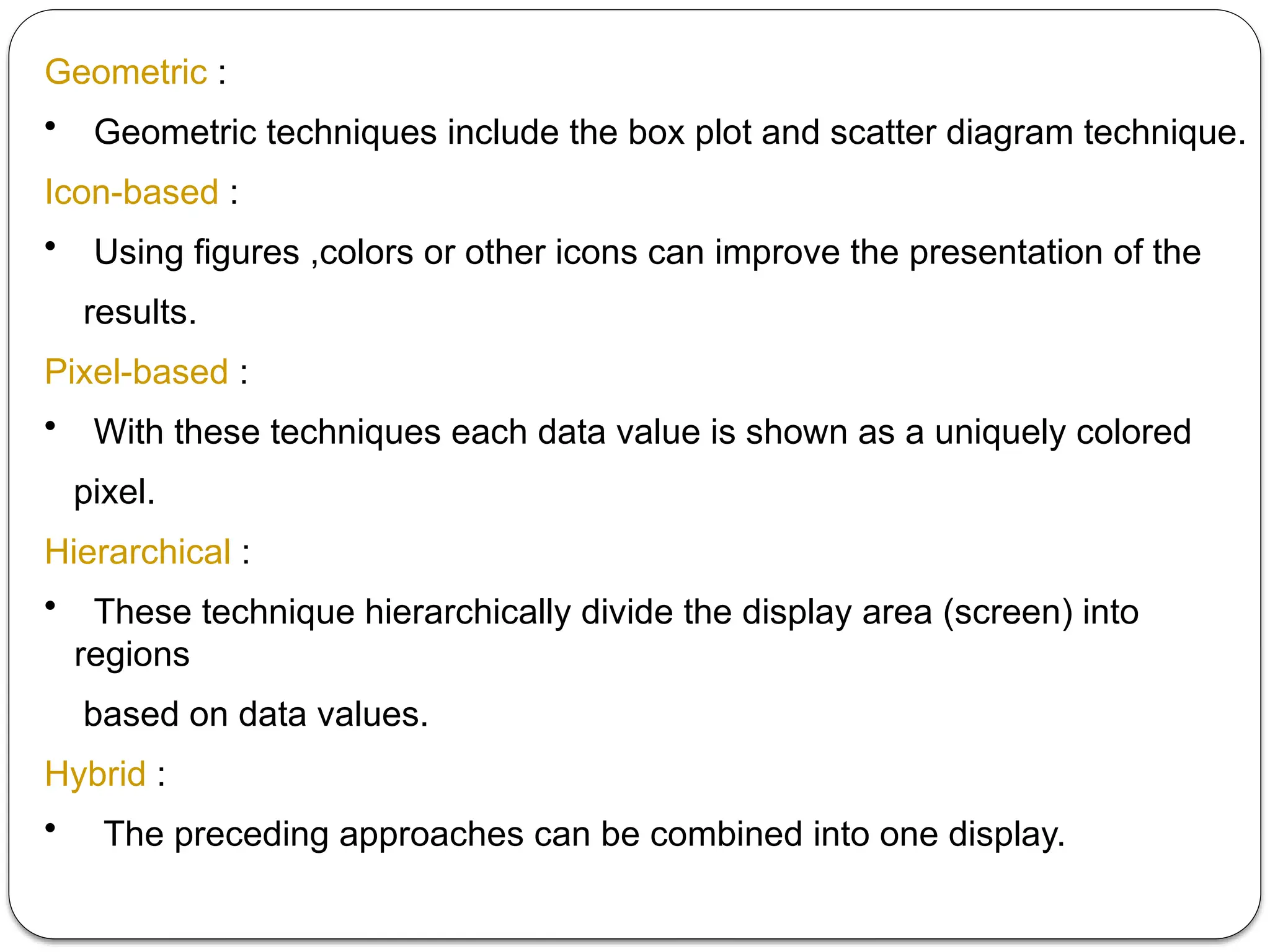 Geometric :
• Geometric techniques include the box plot and scatter diagram technique.
Icon-based :
• Using figures ,colors or other icons can improve the presentation of the
results.
Pixel-based :
• With these techniques each data value is shown as a uniquely colored
pixel.
Hierarchical :
• These technique hierarchically divide the display area (screen) into
regions
based on data values.
Hybrid :
• The preceding approaches can be combined into one display.
 