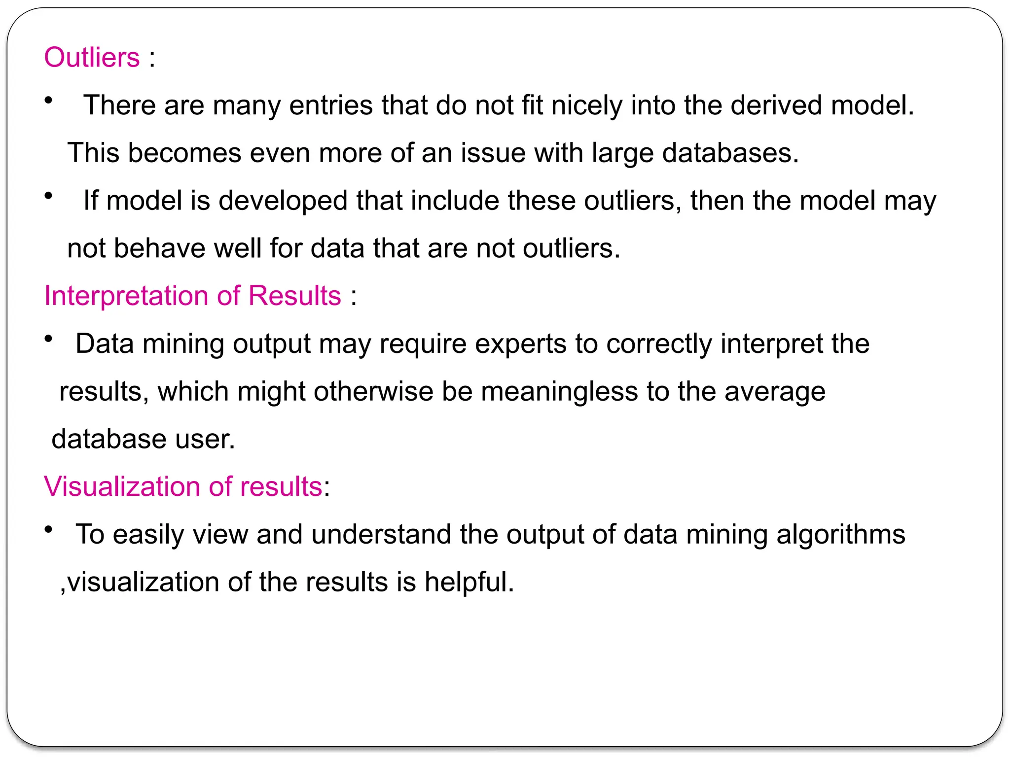 Outliers :
• There are many entries that do not fit nicely into the derived model.
This becomes even more of an issue with large databases.
• If model is developed that include these outliers, then the model may
not behave well for data that are not outliers.
Interpretation of Results :
• Data mining output may require experts to correctly interpret the
results, which might otherwise be meaningless to the average
database user.
Visualization of results:
• To easily view and understand the output of data mining algorithms
,visualization of the results is helpful.
 
