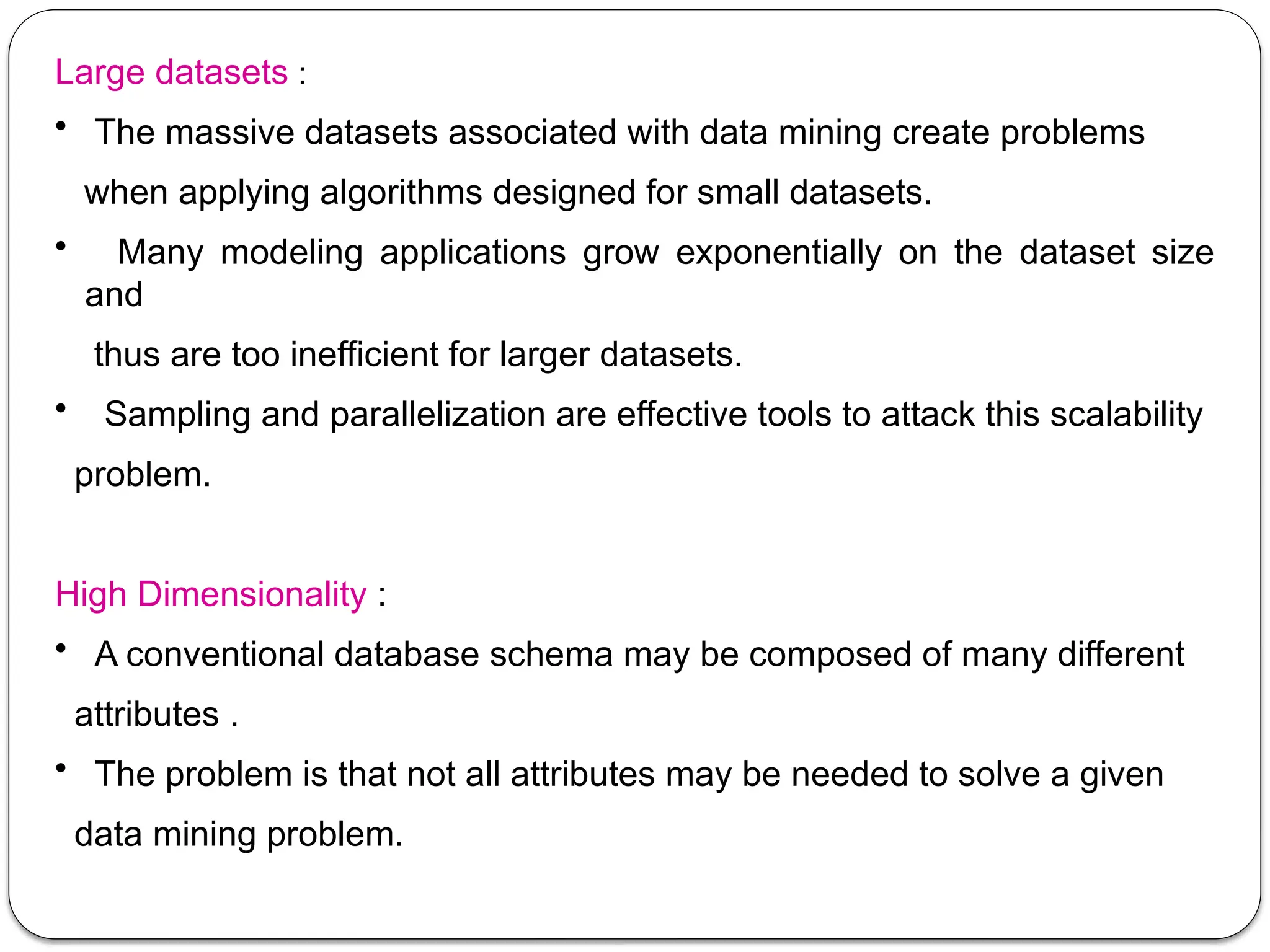 Large datasets :
• The massive datasets associated with data mining create problems
when applying algorithms designed for small datasets.
• Many modeling applications grow exponentially on the dataset size
and
thus are too inefficient for larger datasets.
• Sampling and parallelization are effective tools to attack this scalability
problem.
High Dimensionality :
• A conventional database schema may be composed of many different
attributes .
• The problem is that not all attributes may be needed to solve a given
data mining problem.
 