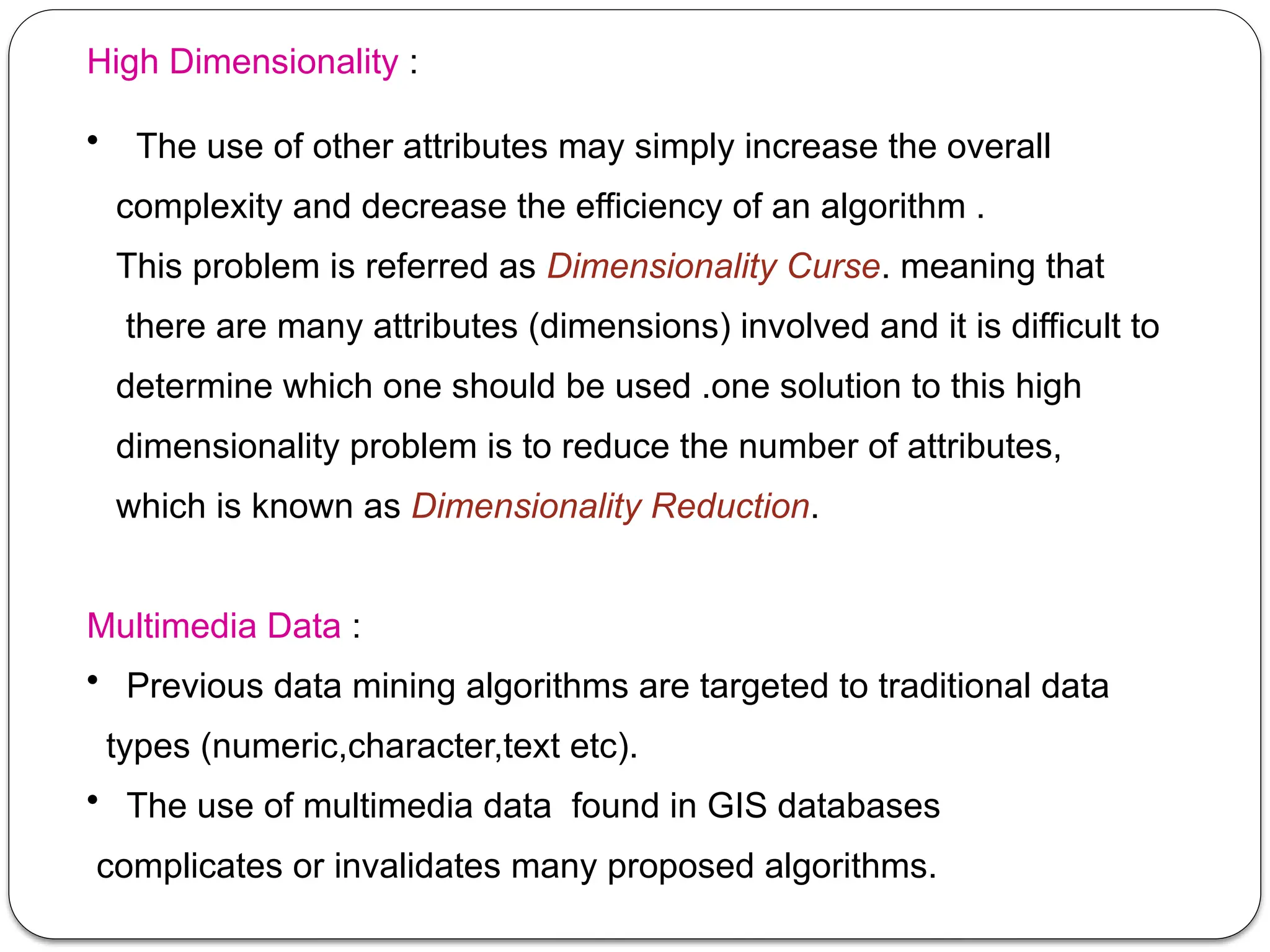 High Dimensionality :
• The use of other attributes may simply increase the overall
complexity and decrease the efficiency of an algorithm .
This problem is referred as Dimensionality Curse. meaning that
there are many attributes (dimensions) involved and it is difficult to
determine which one should be used .one solution to this high
dimensionality problem is to reduce the number of attributes,
which is known as Dimensionality Reduction.
Multimedia Data :
• Previous data mining algorithms are targeted to traditional data
types (numeric,character,text etc).
• The use of multimedia data found in GIS databases
complicates or invalidates many proposed algorithms.
 
