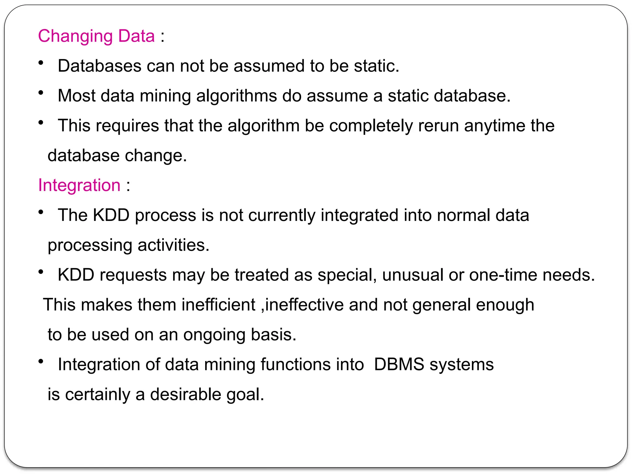 Changing Data :
• Databases can not be assumed to be static.
• Most data mining algorithms do assume a static database.
• This requires that the algorithm be completely rerun anytime the
database change.
Integration :
• The KDD process is not currently integrated into normal data
processing activities.
• KDD requests may be treated as special, unusual or one-time needs.
This makes them inefficient ,ineffective and not general enough
to be used on an ongoing basis.
• Integration of data mining functions into DBMS systems
is certainly a desirable goal.
 