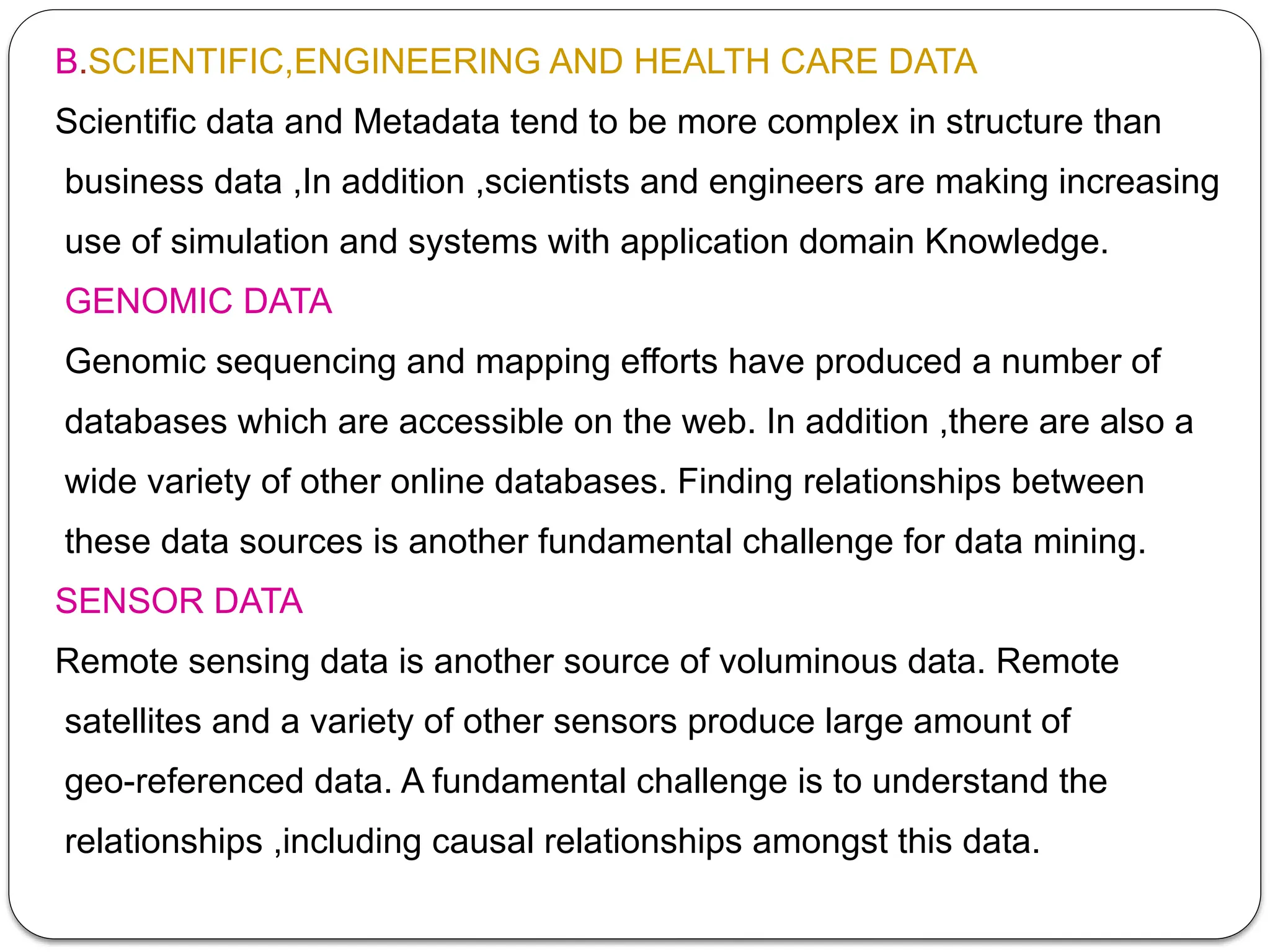 B.SCIENTIFIC,ENGINEERING AND HEALTH CARE DATA
Scientific data and Metadata tend to be more complex in structure than
business data ,In addition ,scientists and engineers are making increasing
use of simulation and systems with application domain Knowledge.
GENOMIC DATA
Genomic sequencing and mapping efforts have produced a number of
databases which are accessible on the web. In addition ,there are also a
wide variety of other online databases. Finding relationships between
these data sources is another fundamental challenge for data mining.
SENSOR DATA
Remote sensing data is another source of voluminous data. Remote
satellites and a variety of other sensors produce large amount of
geo-referenced data. A fundamental challenge is to understand the
relationships ,including causal relationships amongst this data.
 
