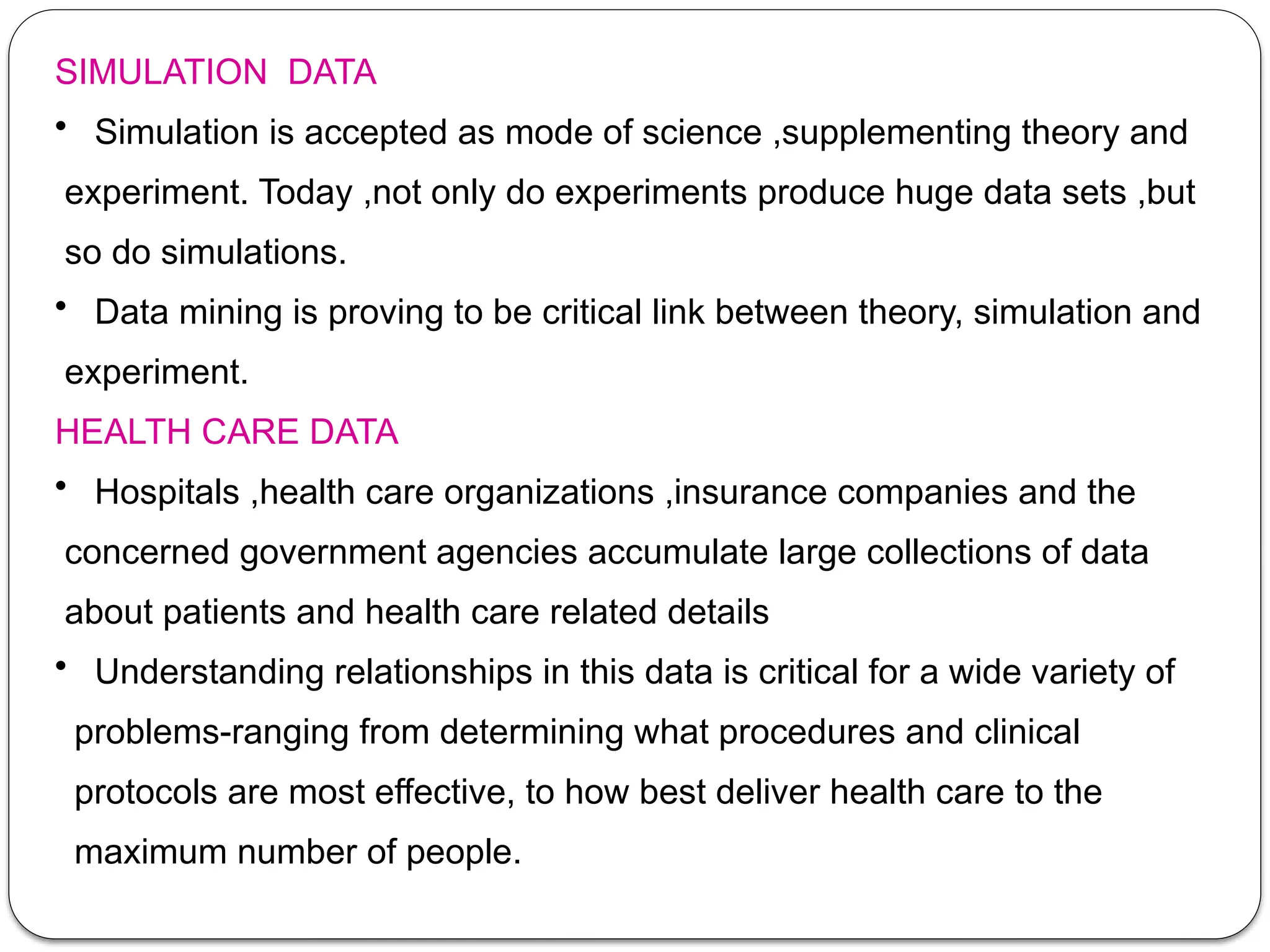 SIMULATION DATA
• Simulation is accepted as mode of science ,supplementing theory and
experiment. Today ,not only do experiments produce huge data sets ,but
so do simulations.
• Data mining is proving to be critical link between theory, simulation and
experiment.
HEALTH CARE DATA
• Hospitals ,health care organizations ,insurance companies and the
concerned government agencies accumulate large collections of data
about patients and health care related details
• Understanding relationships in this data is critical for a wide variety of
problems-ranging from determining what procedures and clinical
protocols are most effective, to how best deliver health care to the
maximum number of people.
 