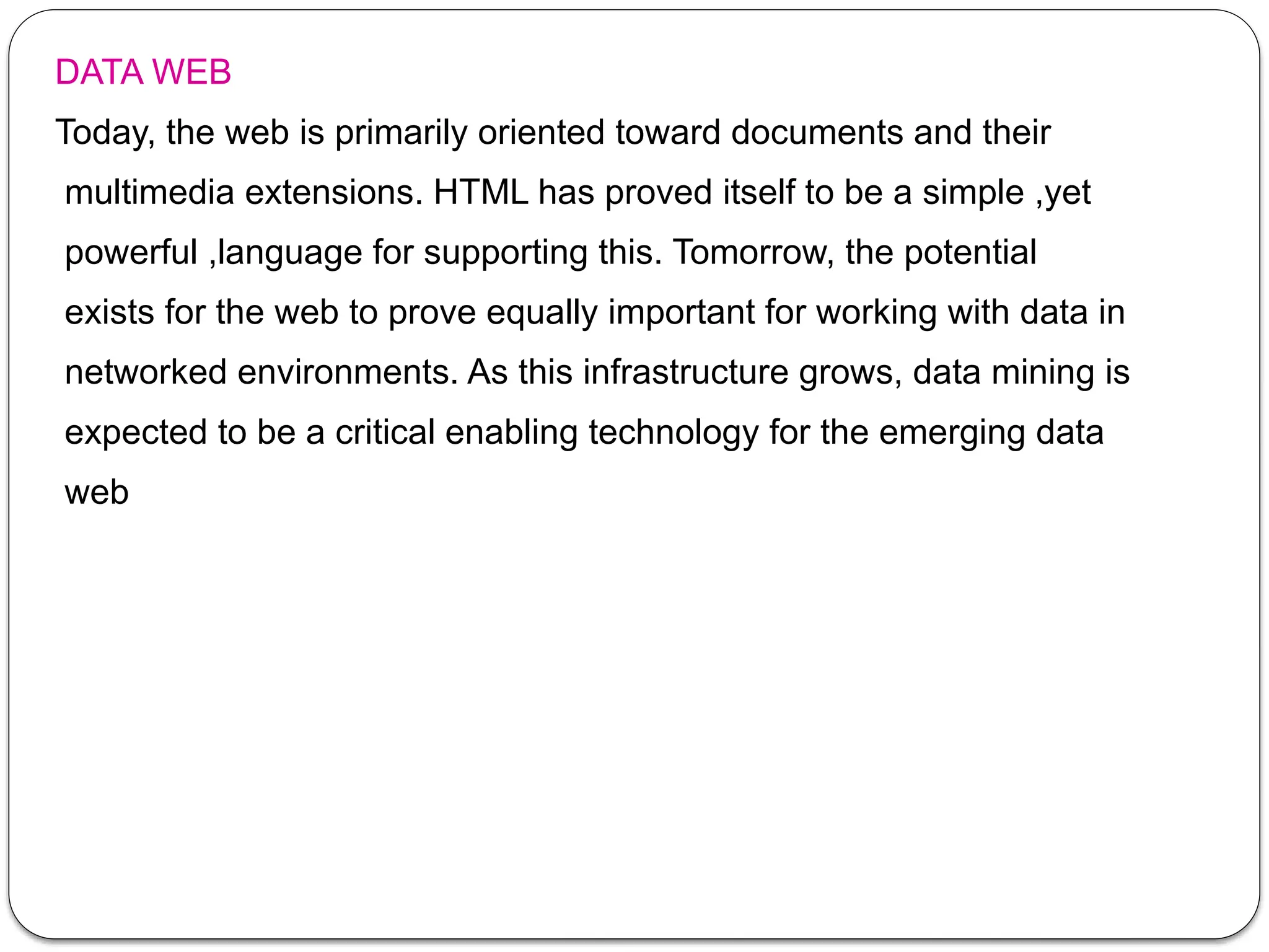 DATA WEB
Today, the web is primarily oriented toward documents and their
multimedia extensions. HTML has proved itself to be a simple ,yet
powerful ,language for supporting this. Tomorrow, the potential
exists for the web to prove equally important for working with data in
networked environments. As this infrastructure grows, data mining is
expected to be a critical enabling technology for the emerging data
web
 