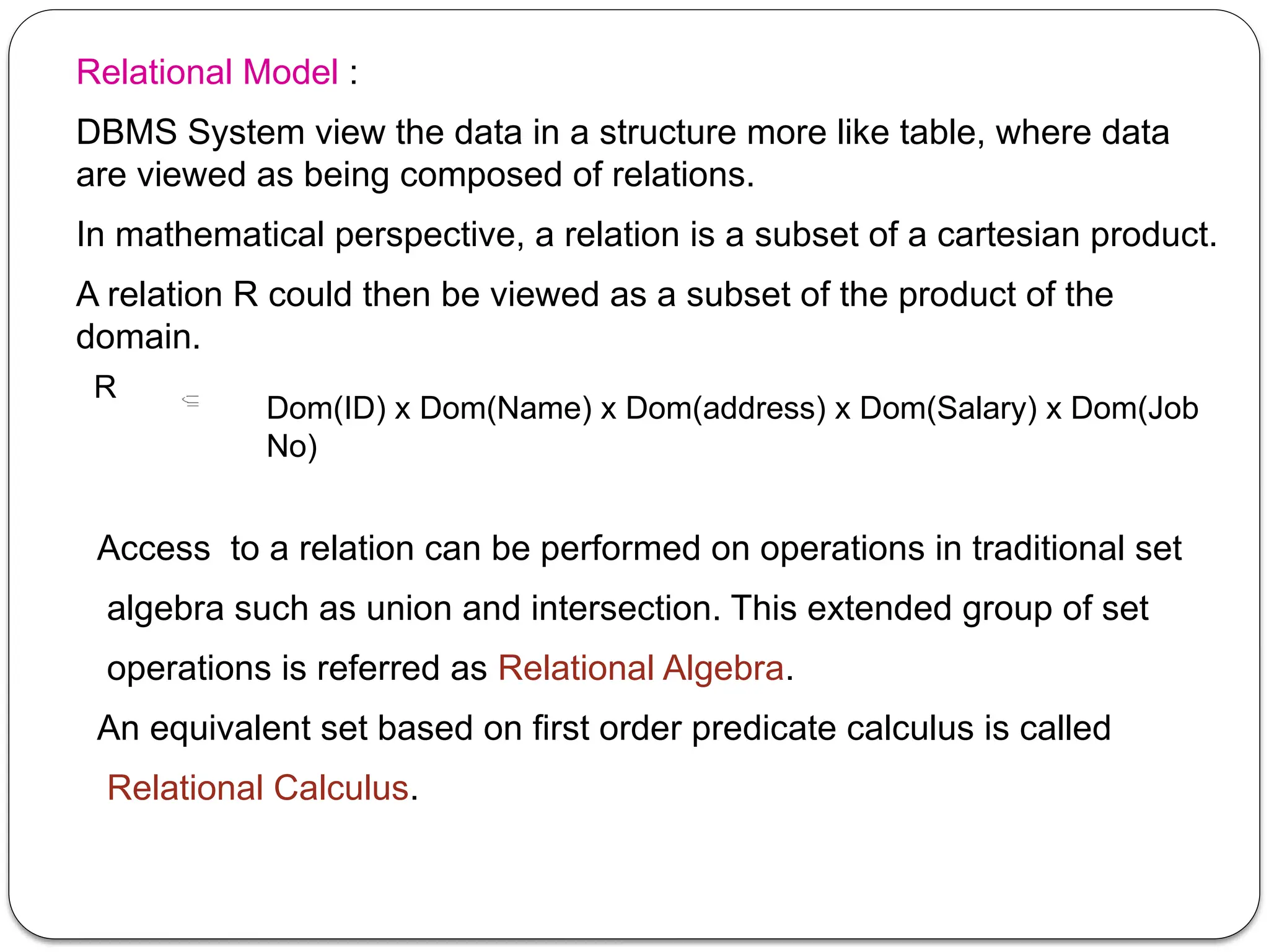 Relational Model :
DBMS System view the data in a structure more like table, where data
are viewed as being composed of relations.
In mathematical perspective, a relation is a subset of a cartesian product.
A relation R could then be viewed as a subset of the product of the
domain.
R
Dom(ID) x Dom(Name) x Dom(address) x Dom(Salary) x Dom(Job
No)
Access to a relation can be performed on operations in traditional set
algebra such as union and intersection. This extended group of set
operations is referred as Relational Algebra.
An equivalent set based on first order predicate calculus is called
Relational Calculus.
 