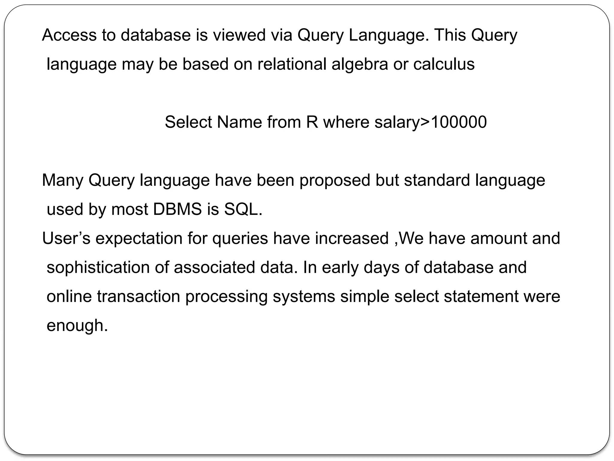 Access to database is viewed via Query Language. This Query
language may be based on relational algebra or calculus
Select Name from R where salary>100000
Many Query language have been proposed but standard language
used by most DBMS is SQL.
User’s expectation for queries have increased ,We have amount and
sophistication of associated data. In early days of database and
online transaction processing systems simple select statement were
enough.
 