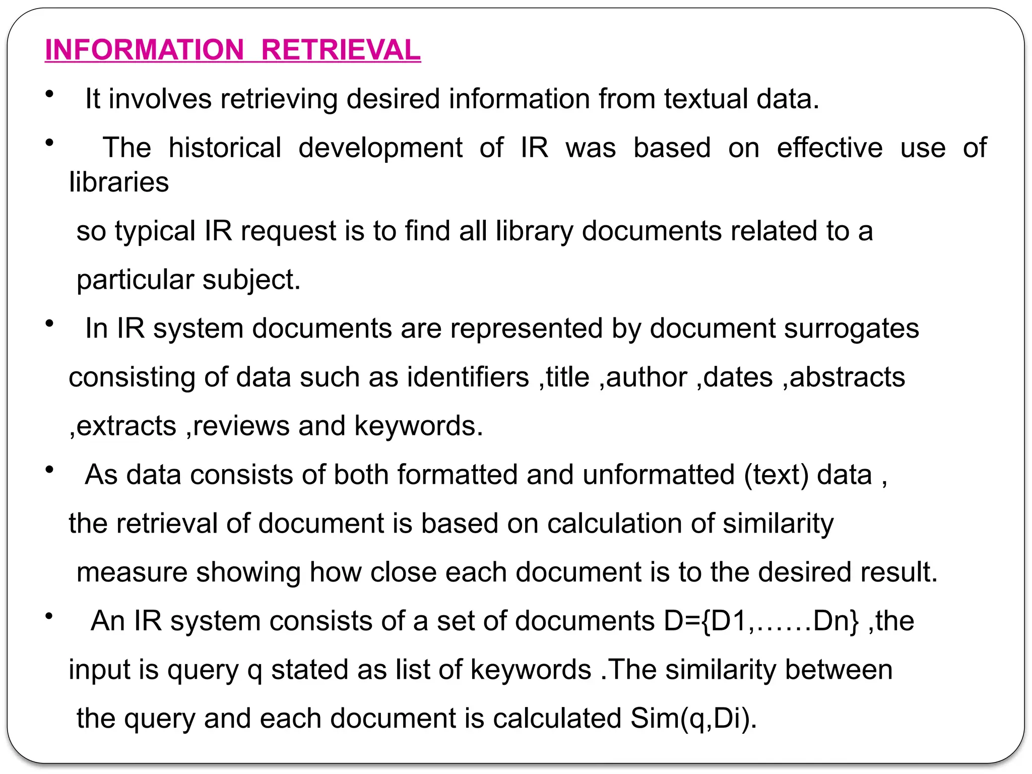INFORMATION RETRIEVAL
• It involves retrieving desired information from textual data.
• The historical development of IR was based on effective use of
libraries
so typical IR request is to find all library documents related to a
particular subject.
• In IR system documents are represented by document surrogates
consisting of data such as identifiers ,title ,author ,dates ,abstracts
,extracts ,reviews and keywords.
• As data consists of both formatted and unformatted (text) data ,
the retrieval of document is based on calculation of similarity
measure showing how close each document is to the desired result.
• An IR system consists of a set of documents D={D1,……Dn} ,the
input is query q stated as list of keywords .The similarity between
the query and each document is calculated Sim(q,Di).
 