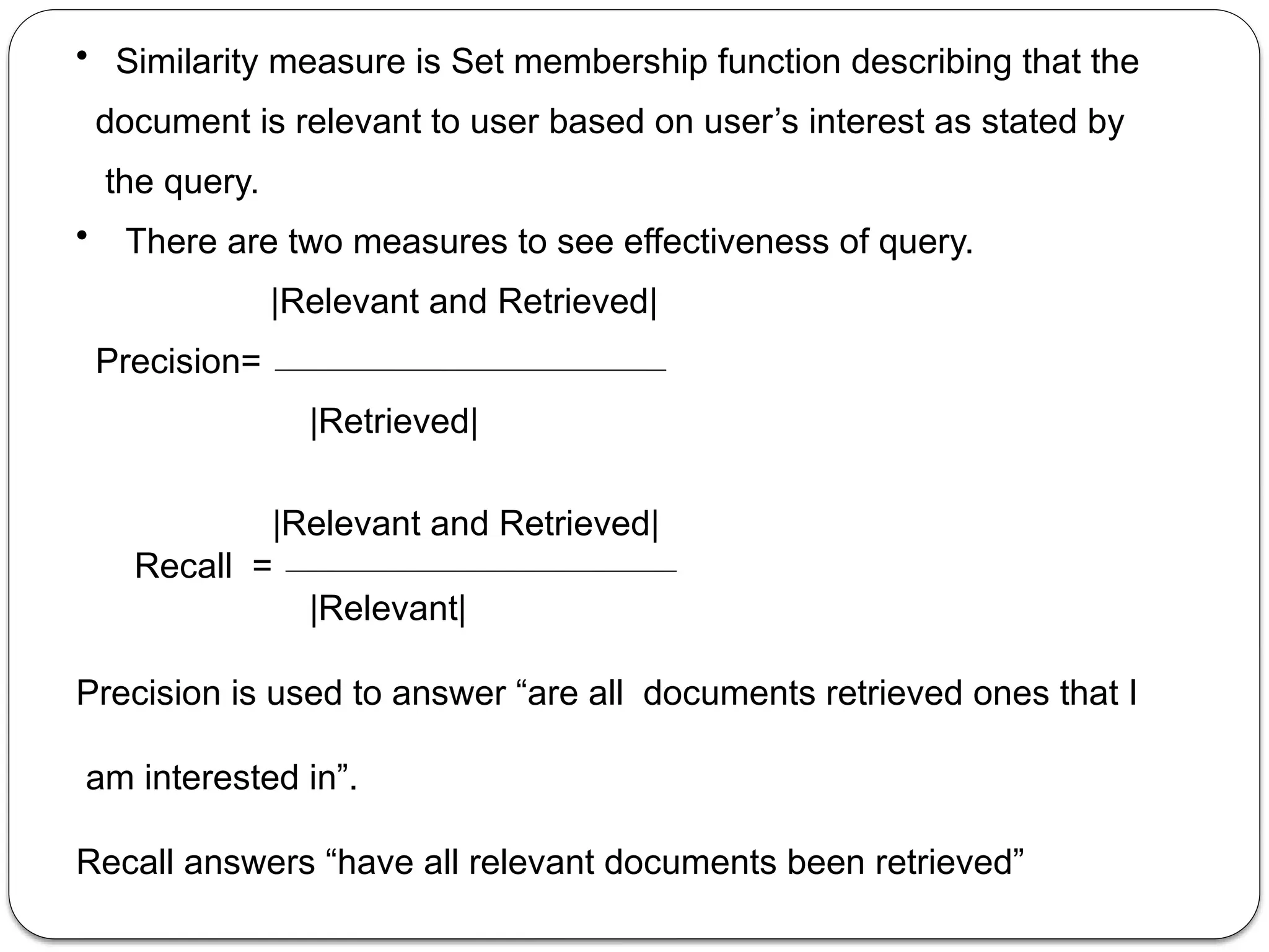 • Similarity measure is Set membership function describing that the
document is relevant to user based on user’s interest as stated by
the query.
• There are two measures to see effectiveness of query.
|Relevant and Retrieved|
Precision=
|Retrieved|
|Relevant and Retrieved|
Recall =
|Relevant|
Precision is used to answer “are all documents retrieved ones that I
am interested in”.
Recall answers “have all relevant documents been retrieved”
 