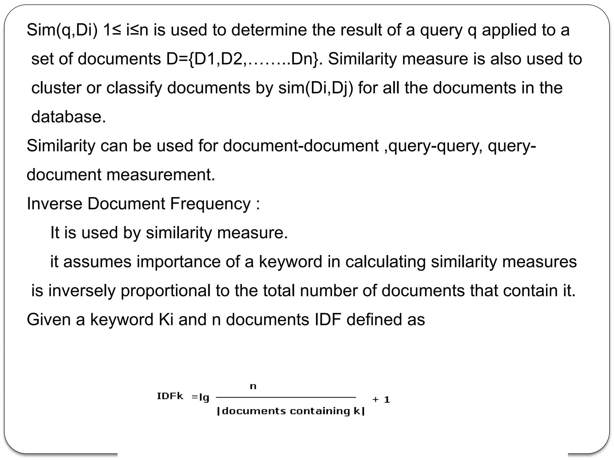 Sim(q,Di) 1≤ i≤n is used to determine the result of a query q applied to a
set of documents D={D1,D2,……..Dn}. Similarity measure is also used to
cluster or classify documents by sim(Di,Dj) for all the documents in the
database.
Similarity can be used for document-document ,query-query, query-
document measurement.
Inverse Document Frequency :
It is used by similarity measure.
it assumes importance of a keyword in calculating similarity measures
is inversely proportional to the total number of documents that contain it.
Given a keyword Ki and n documents IDF defined as
 