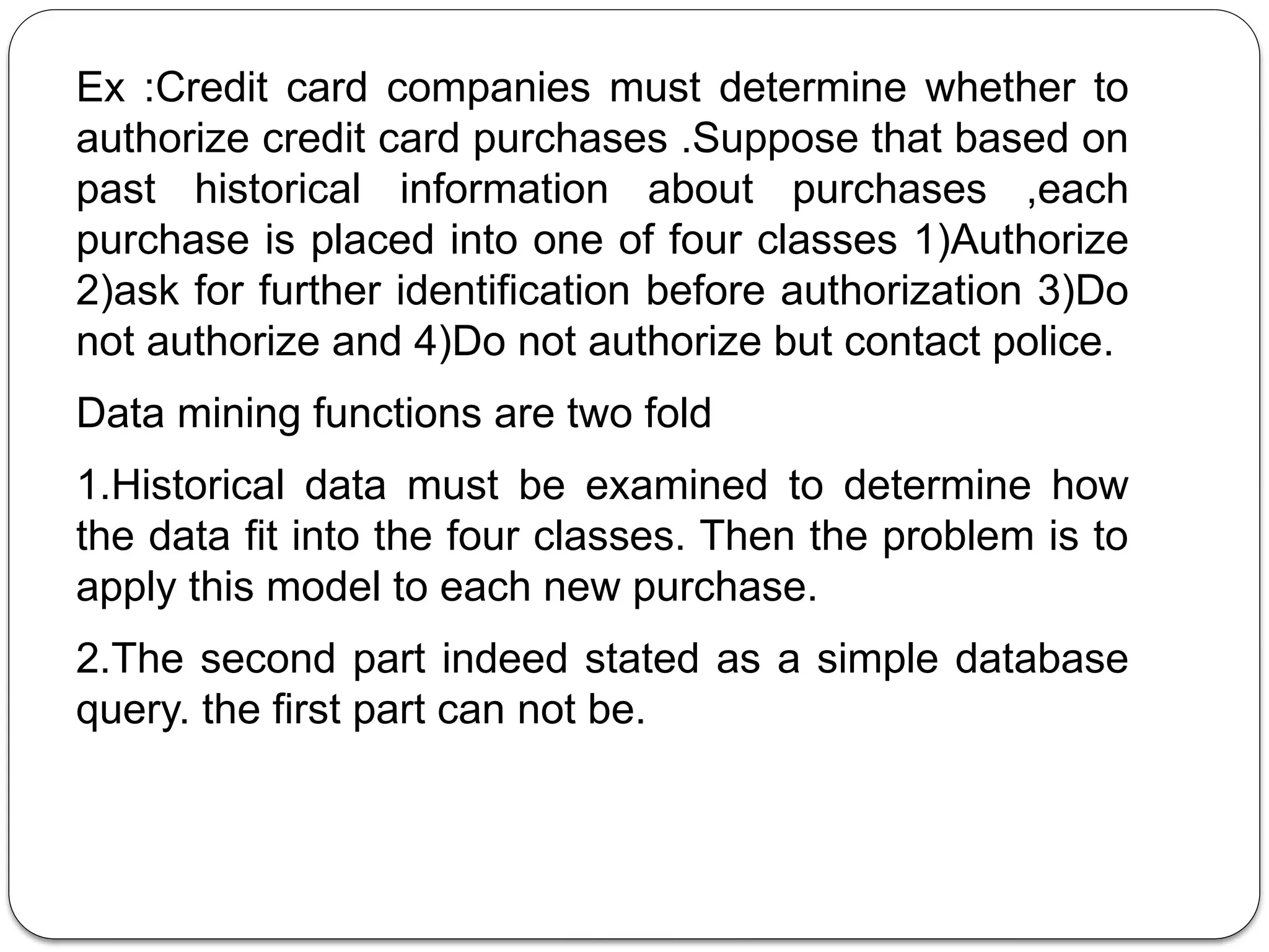 Ex :Credit card companies must determine whether to
authorize credit card purchases .Suppose that based on
past historical information about purchases ,each
purchase is placed into one of four classes 1)Authorize
2)ask for further identification before authorization 3)Do
not authorize and 4)Do not authorize but contact police.
Data mining functions are two fold
1.Historical data must be examined to determine how
the data fit into the four classes. Then the problem is to
apply this model to each new purchase.
2.The second part indeed stated as a simple database
query. the first part can not be.
 