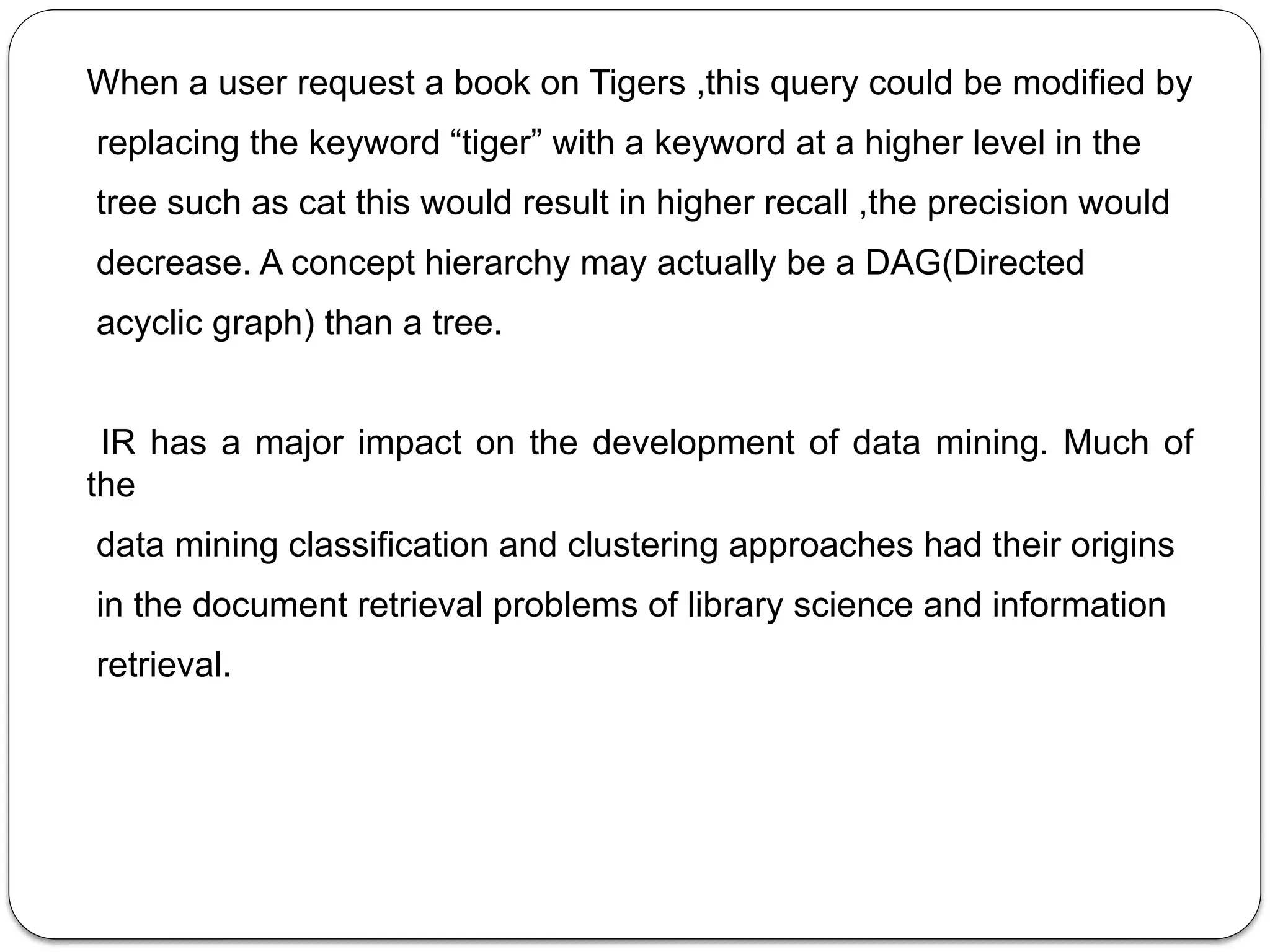 When a user request a book on Tigers ,this query could be modified by
replacing the keyword “tiger” with a keyword at a higher level in the
tree such as cat this would result in higher recall ,the precision would
decrease. A concept hierarchy may actually be a DAG(Directed
acyclic graph) than a tree.
IR has a major impact on the development of data mining. Much of
the
data mining classification and clustering approaches had their origins
in the document retrieval problems of library science and information
retrieval.
 