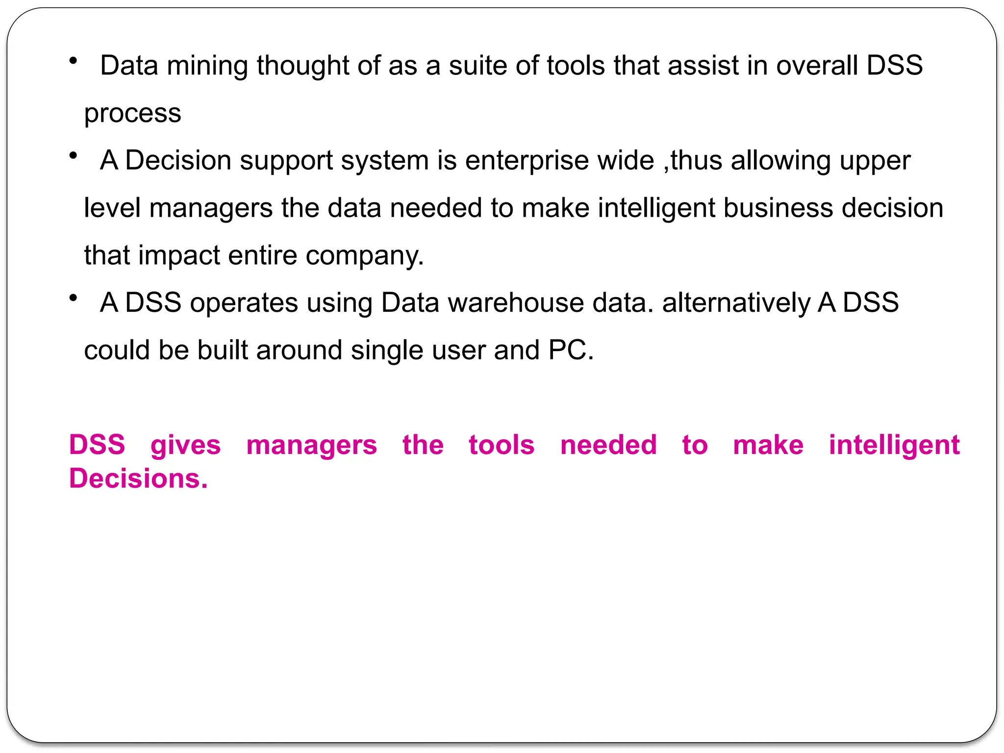 • Data mining thought of as a suite of tools that assist in overall DSS
process
• A Decision support system is enterprise wide ,thus allowing upper
level managers the data needed to make intelligent business decision
that impact entire company.
• A DSS operates using Data warehouse data. alternatively A DSS
could be built around single user and PC.
DSS gives managers the tools needed to make intelligent
Decisions.
 