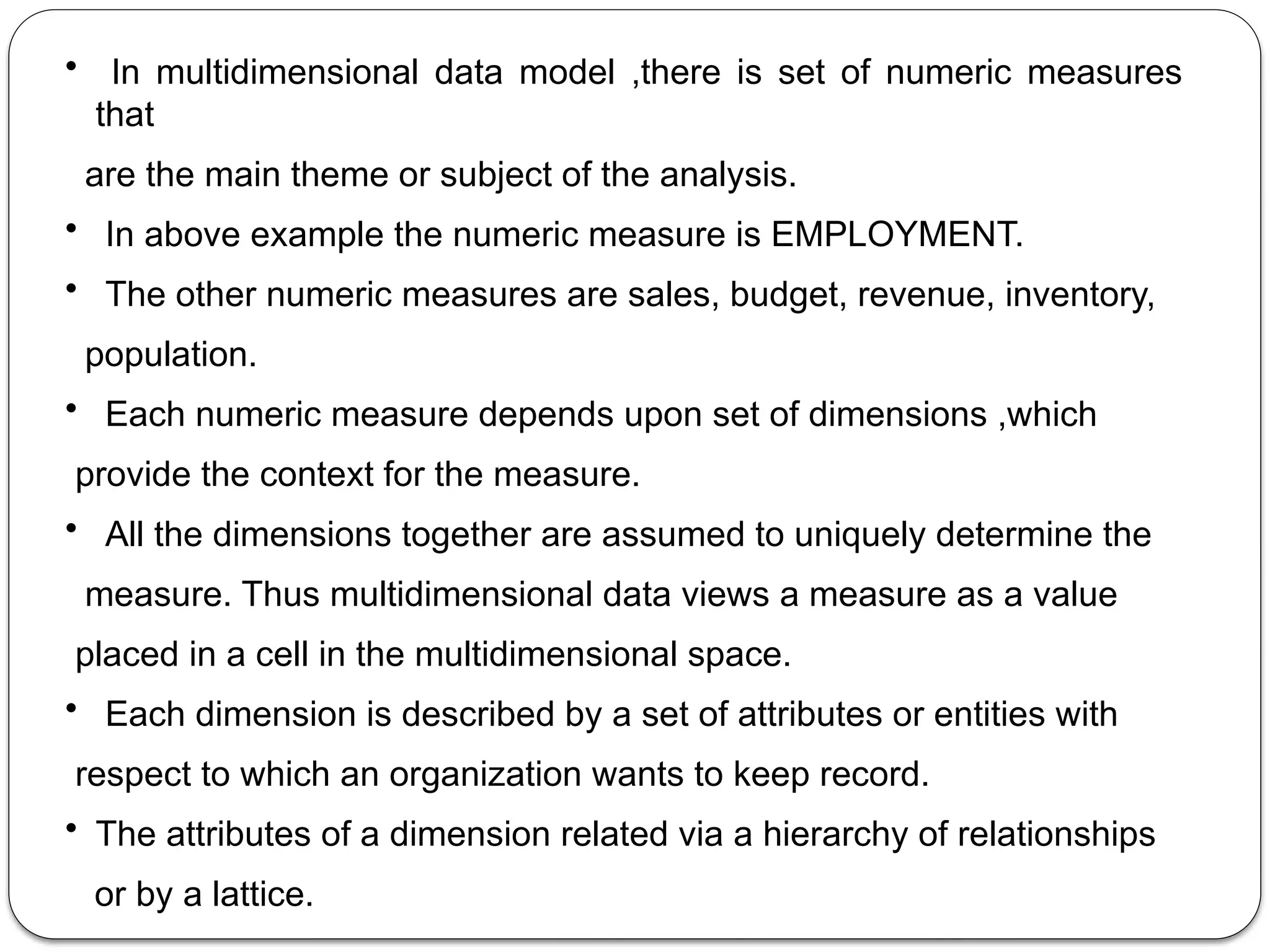 • In multidimensional data model ,there is set of numeric measures
that
are the main theme or subject of the analysis.
• In above example the numeric measure is EMPLOYMENT.
• The other numeric measures are sales, budget, revenue, inventory,
population.
• Each numeric measure depends upon set of dimensions ,which
provide the context for the measure.
• All the dimensions together are assumed to uniquely determine the
measure. Thus multidimensional data views a measure as a value
placed in a cell in the multidimensional space.
• Each dimension is described by a set of attributes or entities with
respect to which an organization wants to keep record.
• The attributes of a dimension related via a hierarchy of relationships
or by a lattice.
 