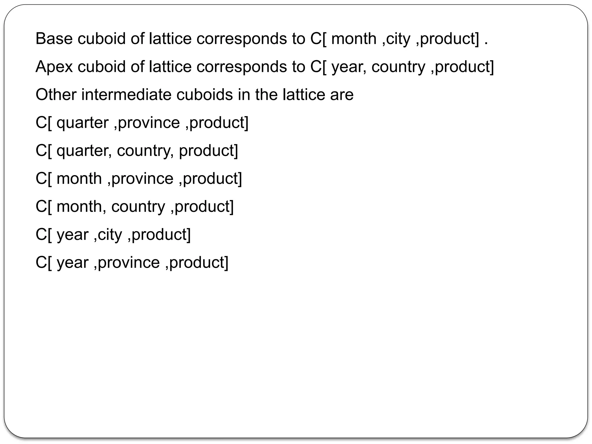 Base cuboid of lattice corresponds to C[ month ,city ,product] .
Apex cuboid of lattice corresponds to C[ year, country ,product]
Other intermediate cuboids in the lattice are
C[ quarter ,province ,product]
C[ quarter, country, product]
C[ month ,province ,product]
C[ month, country ,product]
C[ year ,city ,product]
C[ year ,province ,product]
 