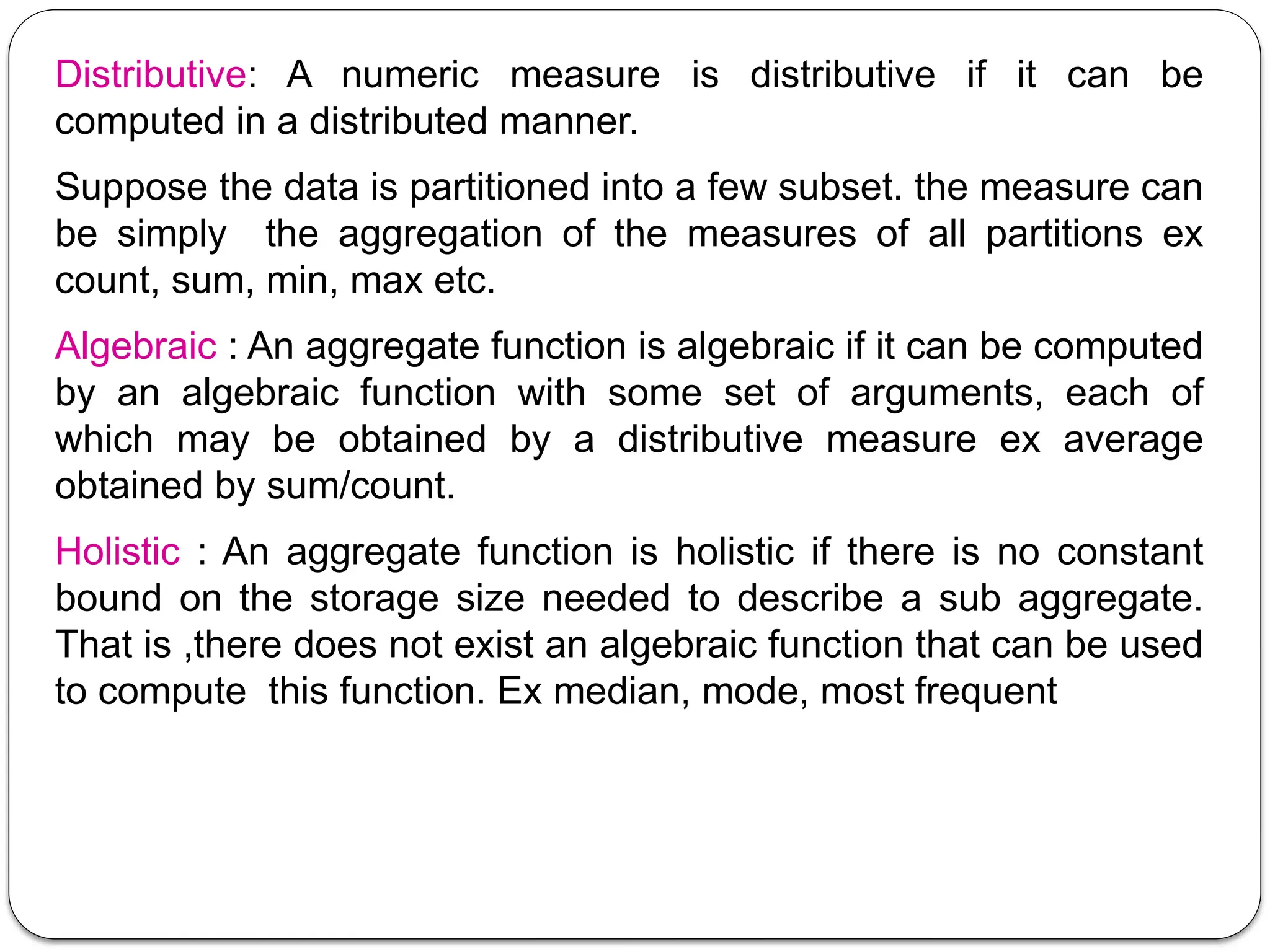 Distributive: A numeric measure is distributive if it can be
computed in a distributed manner.
Suppose the data is partitioned into a few subset. the measure can
be simply the aggregation of the measures of all partitions ex
count, sum, min, max etc.
Algebraic : An aggregate function is algebraic if it can be computed
by an algebraic function with some set of arguments, each of
which may be obtained by a distributive measure ex average
obtained by sum/count.
Holistic : An aggregate function is holistic if there is no constant
bound on the storage size needed to describe a sub aggregate.
That is ,there does not exist an algebraic function that can be used
to compute this function. Ex median, mode, most frequent
 
