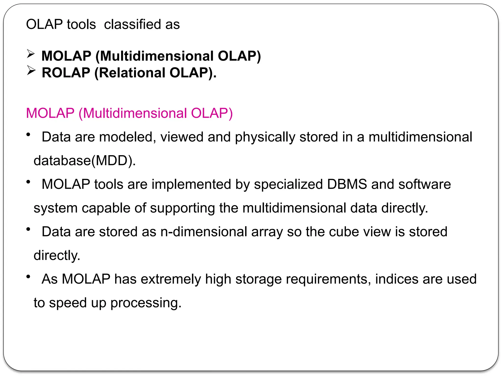 OLAP tools classified as
 MOLAP (Multidimensional OLAP)
 ROLAP (Relational OLAP).
MOLAP (Multidimensional OLAP)
• Data are modeled, viewed and physically stored in a multidimensional
database(MDD).
• MOLAP tools are implemented by specialized DBMS and software
system capable of supporting the multidimensional data directly.
• Data are stored as n-dimensional array so the cube view is stored
directly.
• As MOLAP has extremely high storage requirements, indices are used
to speed up processing.
 