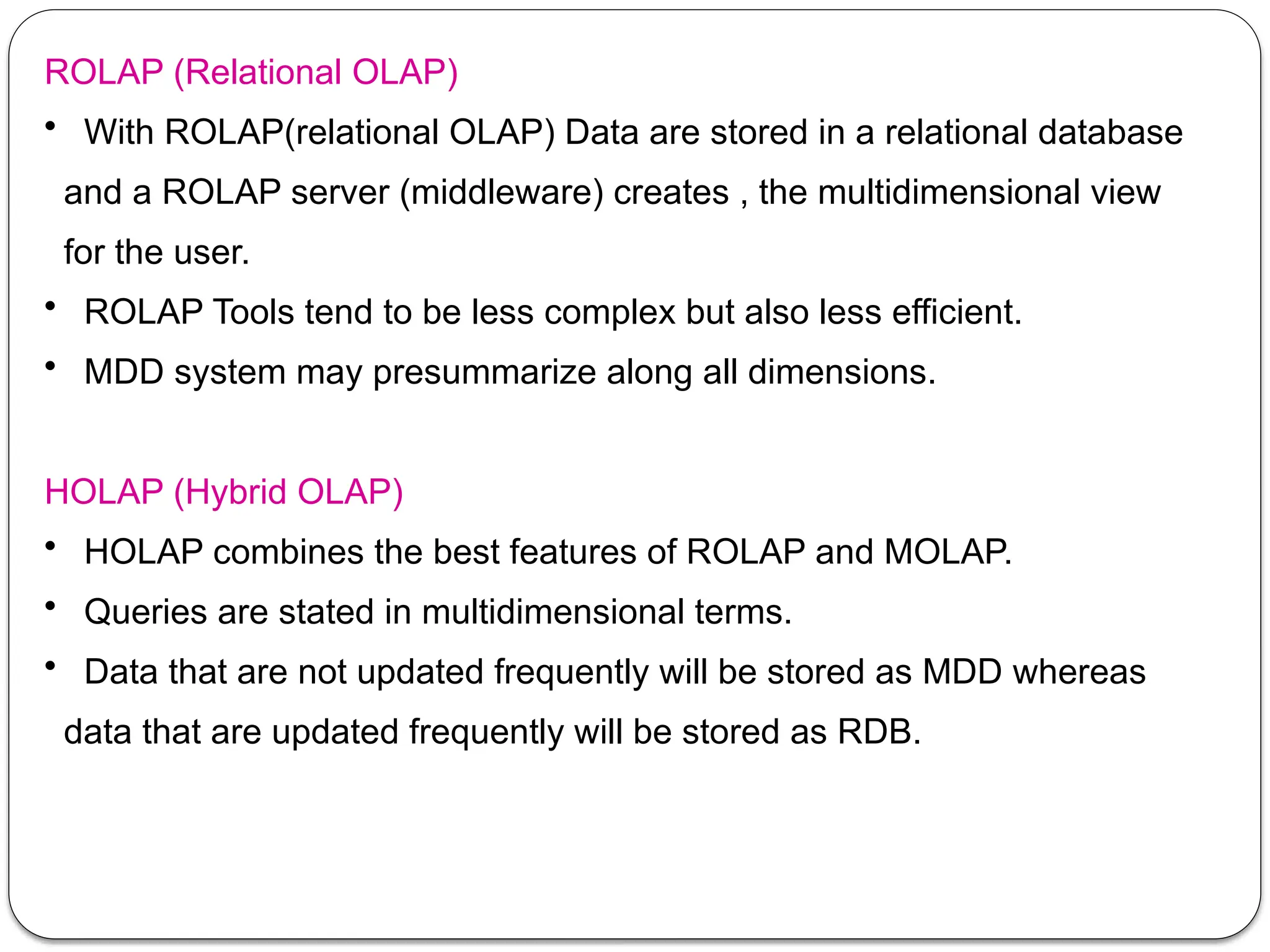 ROLAP (Relational OLAP)
• With ROLAP(relational OLAP) Data are stored in a relational database
and a ROLAP server (middleware) creates , the multidimensional view
for the user.
• ROLAP Tools tend to be less complex but also less efficient.
• MDD system may presummarize along all dimensions.
HOLAP (Hybrid OLAP)
• HOLAP combines the best features of ROLAP and MOLAP.
• Queries are stated in multidimensional terms.
• Data that are not updated frequently will be stored as MDD whereas
data that are updated frequently will be stored as RDB.
 