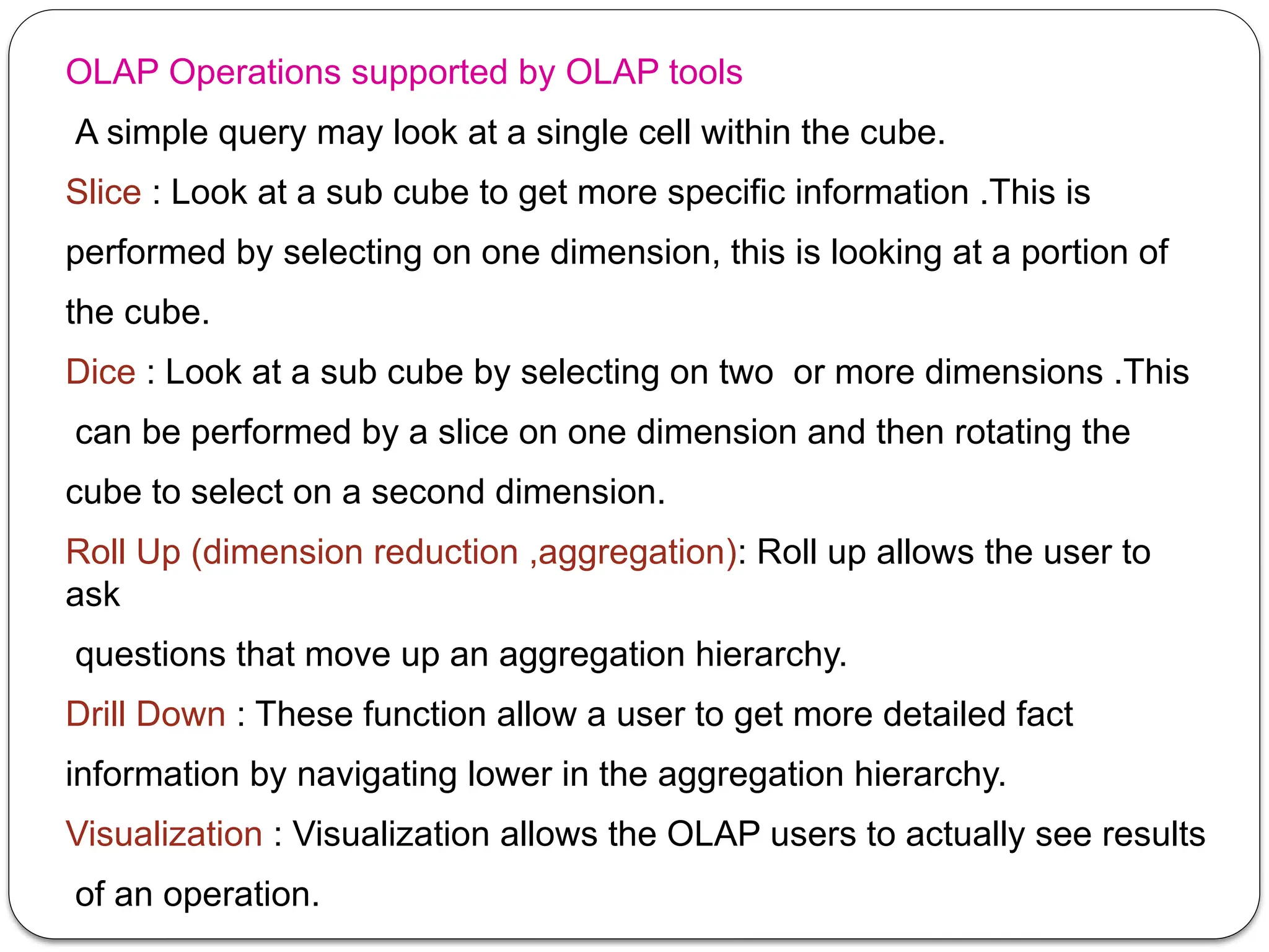 OLAP Operations supported by OLAP tools
A simple query may look at a single cell within the cube.
Slice : Look at a sub cube to get more specific information .This is
performed by selecting on one dimension, this is looking at a portion of
the cube.
Dice : Look at a sub cube by selecting on two or more dimensions .This
can be performed by a slice on one dimension and then rotating the
cube to select on a second dimension.
Roll Up (dimension reduction ,aggregation): Roll up allows the user to
ask
questions that move up an aggregation hierarchy.
Drill Down : These function allow a user to get more detailed fact
information by navigating lower in the aggregation hierarchy.
Visualization : Visualization allows the OLAP users to actually see results
of an operation.
 