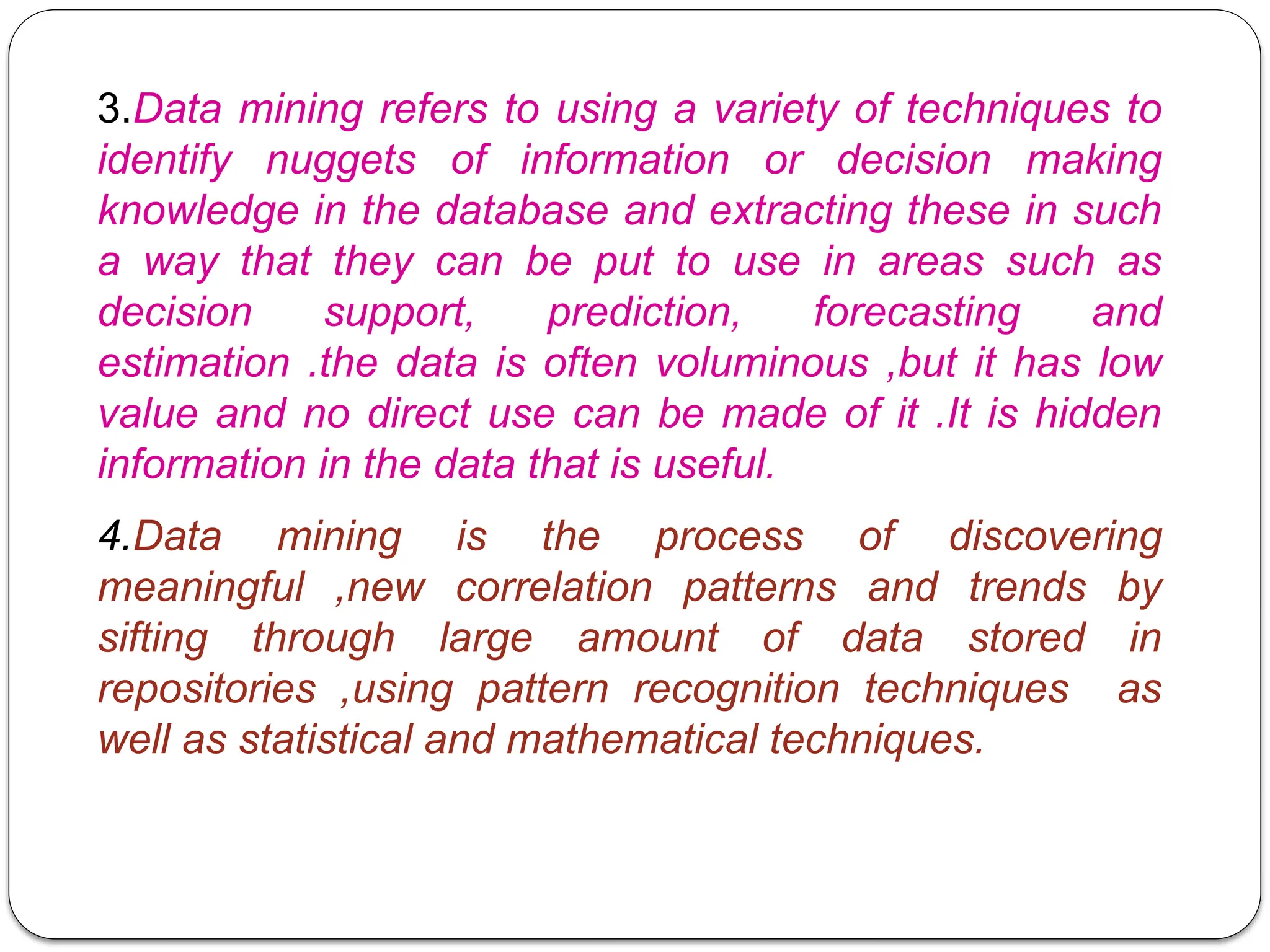 3.Data mining refers to using a variety of techniques to
identify nuggets of information or decision making
knowledge in the database and extracting these in such
a way that they can be put to use in areas such as
decision support, prediction, forecasting and
estimation .the data is often voluminous ,but it has low
value and no direct use can be made of it .It is hidden
information in the data that is useful.
4.Data mining is the process of discovering
meaningful ,new correlation patterns and trends by
sifting through large amount of data stored in
repositories ,using pattern recognition techniques as
well as statistical and mathematical techniques.
 