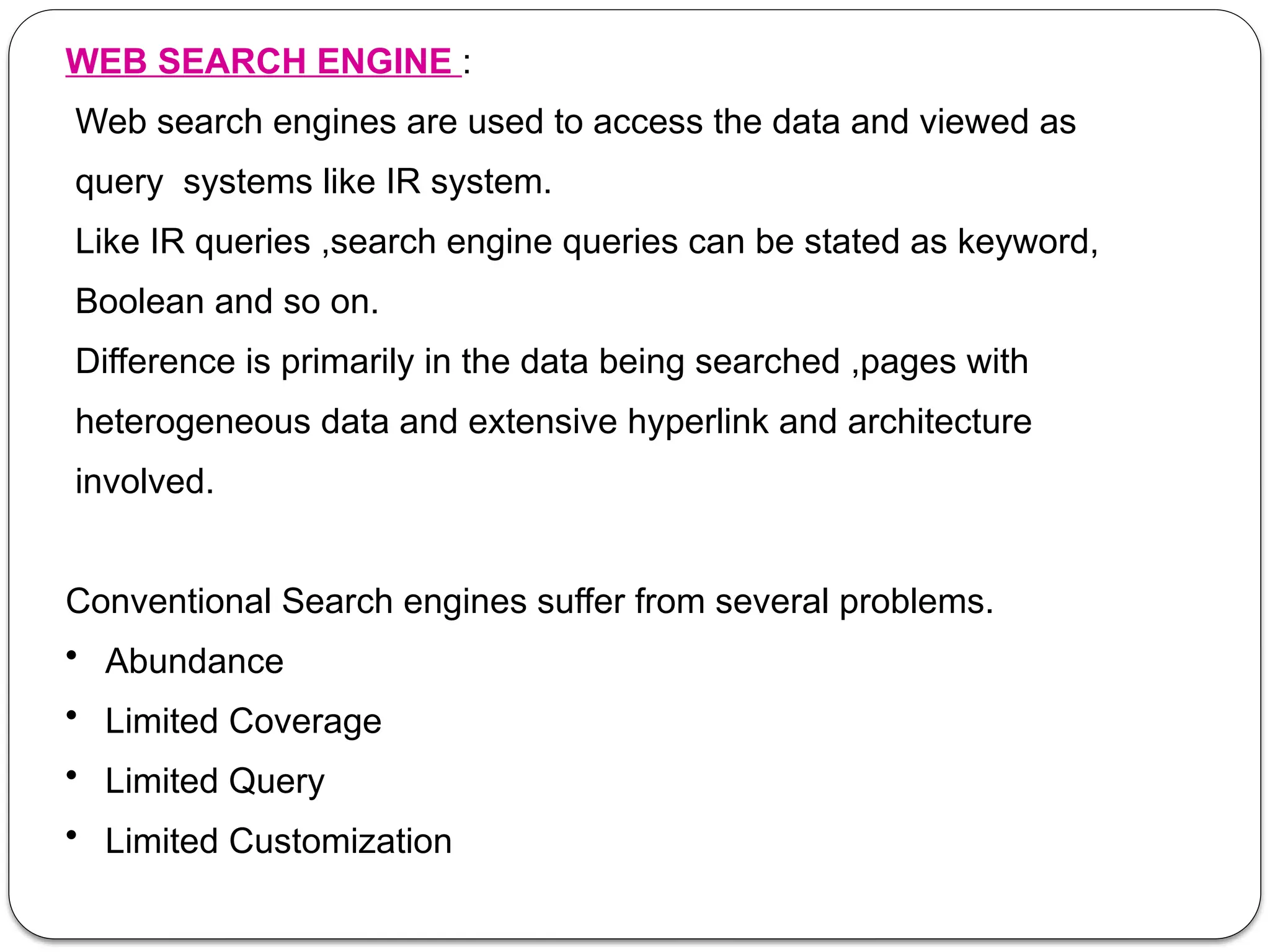 WEB SEARCH ENGINE :
Web search engines are used to access the data and viewed as
query systems like IR system.
Like IR queries ,search engine queries can be stated as keyword,
Boolean and so on.
Difference is primarily in the data being searched ,pages with
heterogeneous data and extensive hyperlink and architecture
involved.
Conventional Search engines suffer from several problems.
• Abundance
• Limited Coverage
• Limited Query
• Limited Customization
 