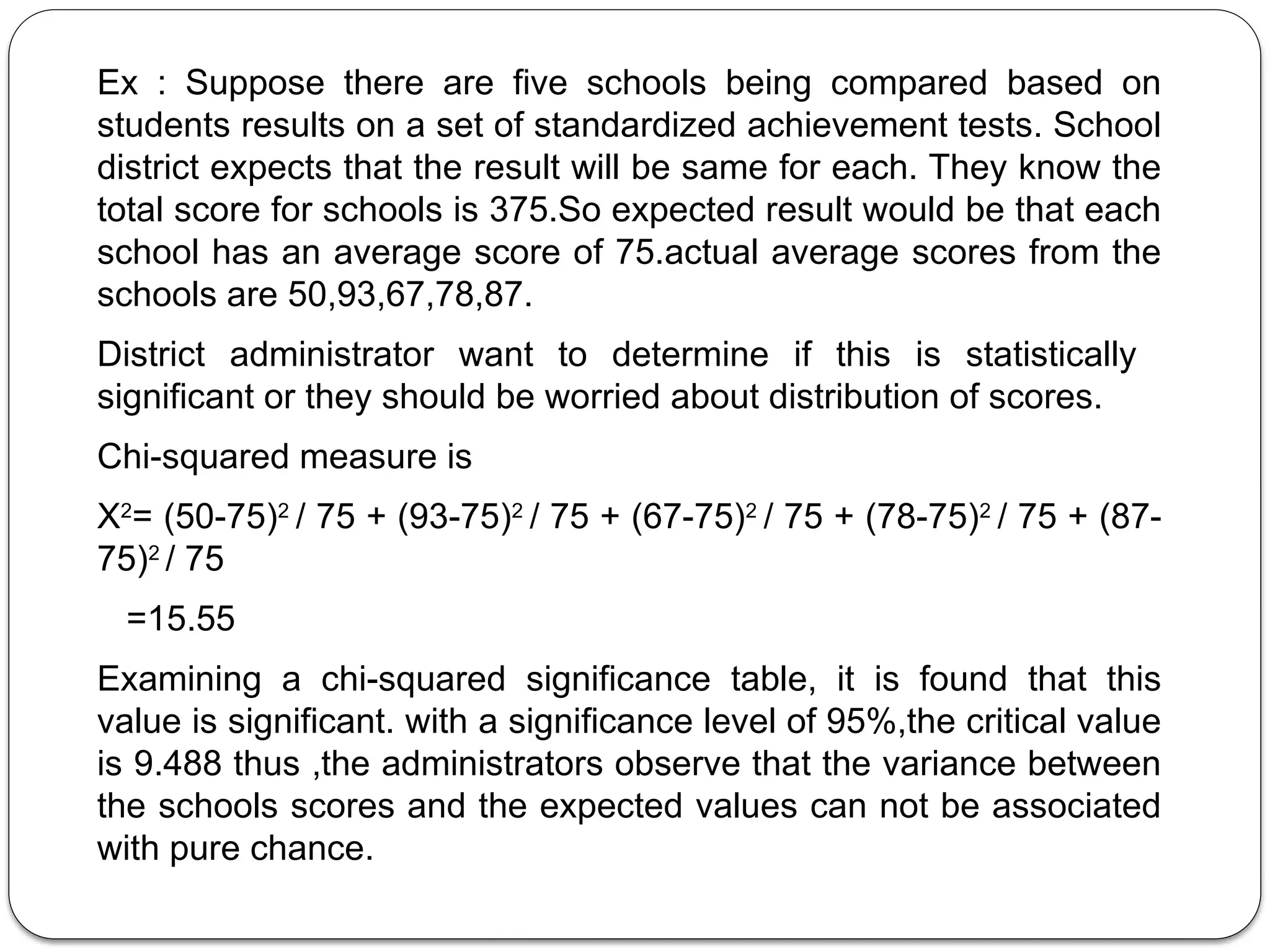 Ex : Suppose there are five schools being compared based on
students results on a set of standardized achievement tests. School
district expects that the result will be same for each. They know the
total score for schools is 375.So expected result would be that each
school has an average score of 75.actual average scores from the
schools are 50,93,67,78,87.
District administrator want to determine if this is statistically
significant or they should be worried about distribution of scores.
Chi-squared measure is
X2
= (50-75)2
/ 75 + (93-75)2
/ 75 + (67-75)2
/ 75 + (78-75)2
/ 75 + (87-
75)2
/ 75
=15.55
Examining a chi-squared significance table, it is found that this
value is significant. with a significance level of 95%,the critical value
is 9.488 thus ,the administrators observe that the variance between
the schools scores and the expected values can not be associated
with pure chance.
 