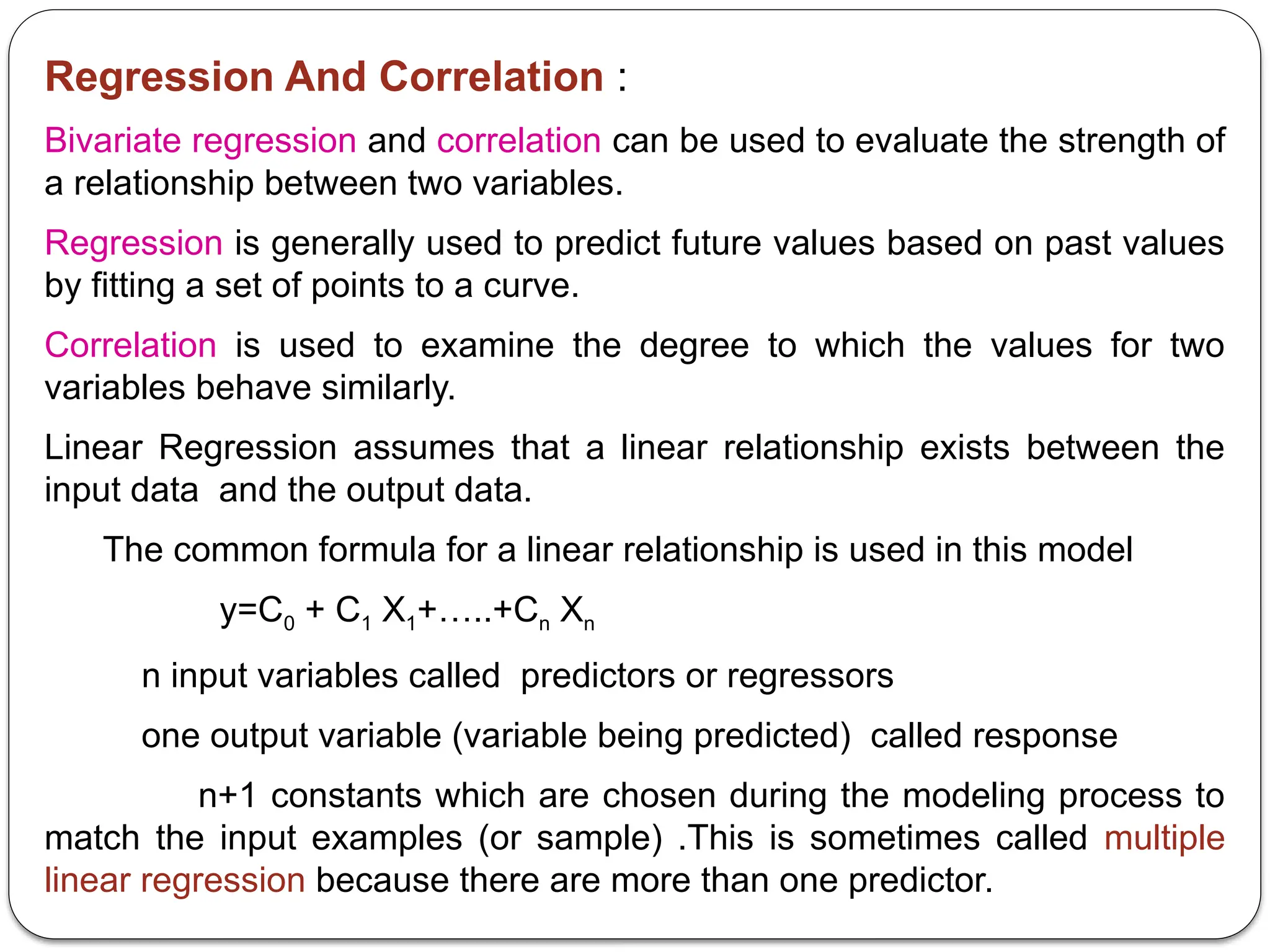 Regression And Correlation :
Bivariate regression and correlation can be used to evaluate the strength of
a relationship between two variables.
Regression is generally used to predict future values based on past values
by fitting a set of points to a curve.
Correlation is used to examine the degree to which the values for two
variables behave similarly.
Linear Regression assumes that a linear relationship exists between the
input data and the output data.
The common formula for a linear relationship is used in this model
y=C0 + C1 X1+…..+Cn Xn
n input variables called predictors or regressors
one output variable (variable being predicted) called response
n+1 constants which are chosen during the modeling process to
match the input examples (or sample) .This is sometimes called multiple
linear regression because there are more than one predictor.
 