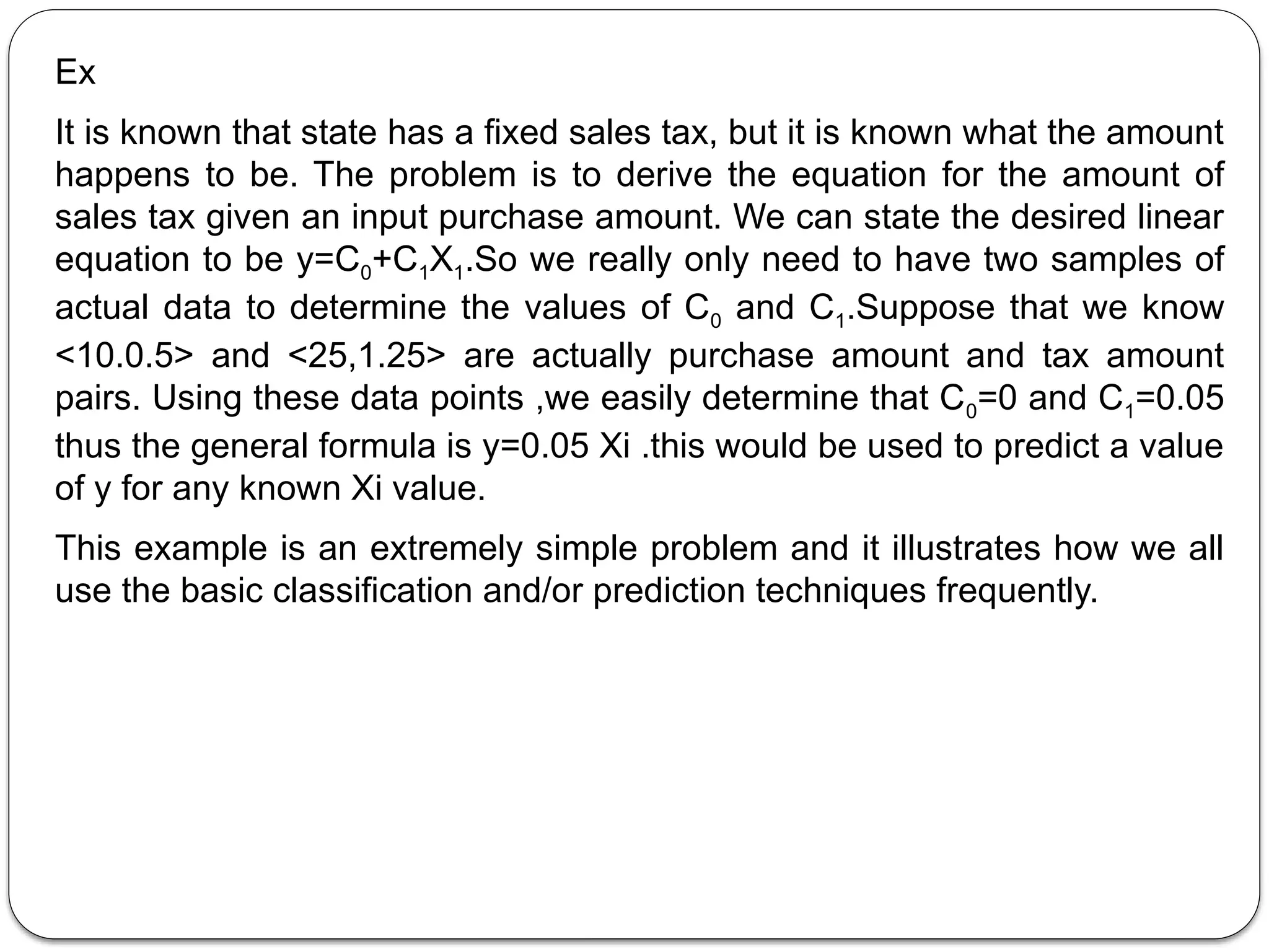 Ex
It is known that state has a fixed sales tax, but it is known what the amount
happens to be. The problem is to derive the equation for the amount of
sales tax given an input purchase amount. We can state the desired linear
equation to be y=C0+C1X1.So we really only need to have two samples of
actual data to determine the values of C0 and C1.Suppose that we know
<10.0.5> and <25,1.25> are actually purchase amount and tax amount
pairs. Using these data points ,we easily determine that C0=0 and C1=0.05
thus the general formula is y=0.05 Xi .this would be used to predict a value
of y for any known Xi value.
This example is an extremely simple problem and it illustrates how we all
use the basic classification and/or prediction techniques frequently.
 
