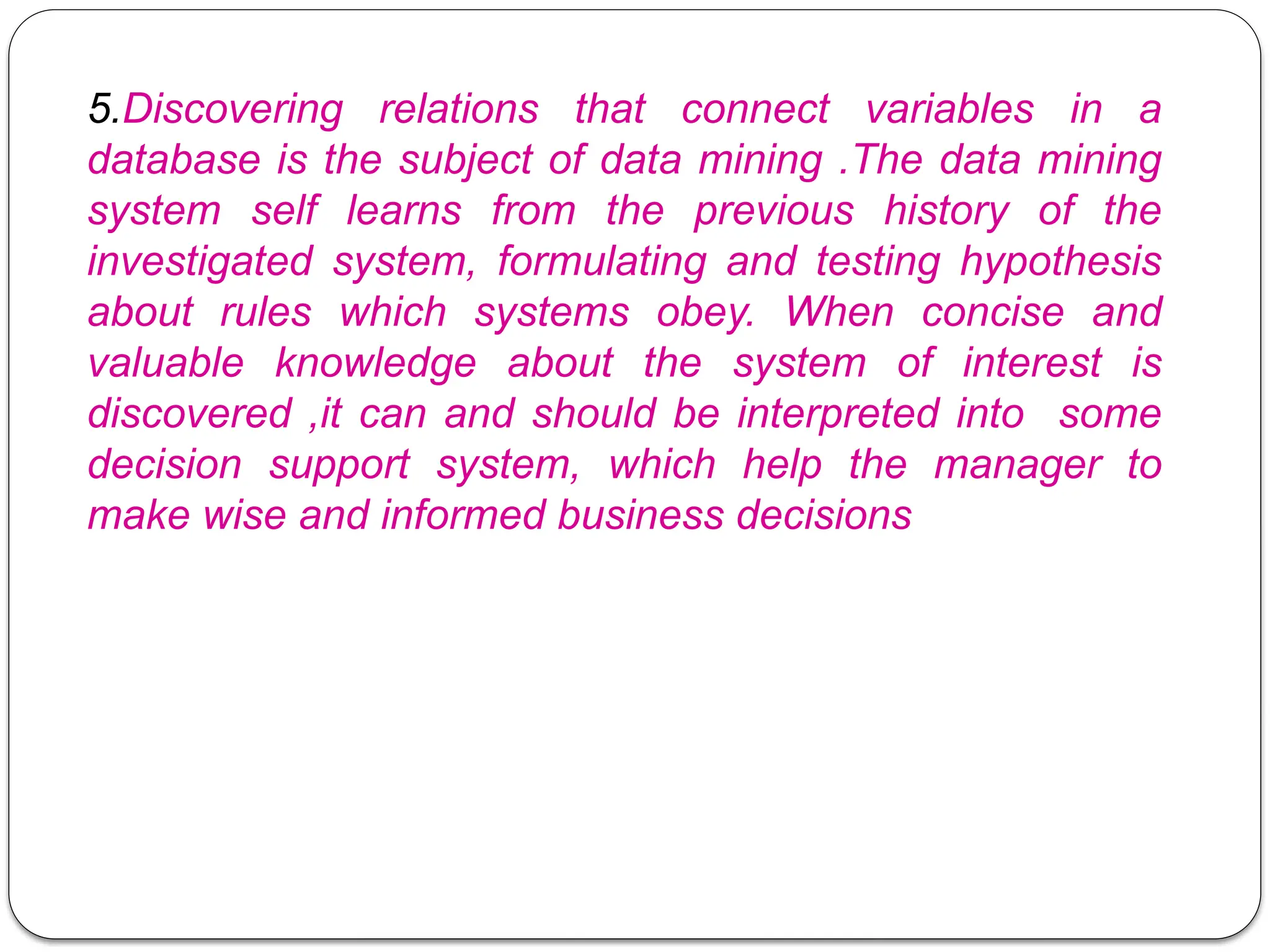 5.Discovering relations that connect variables in a
database is the subject of data mining .The data mining
system self learns from the previous history of the
investigated system, formulating and testing hypothesis
about rules which systems obey. When concise and
valuable knowledge about the system of interest is
discovered ,it can and should be interpreted into some
decision support system, which help the manager to
make wise and informed business decisions
 