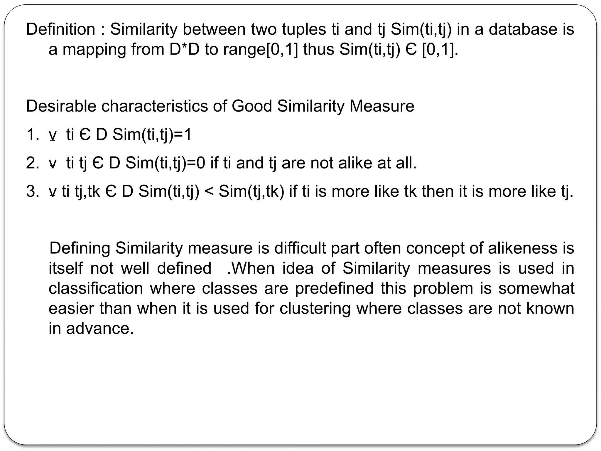 Definition : Similarity between two tuples ti and tj Sim(ti,tj) in a database is
a mapping from D*D to range[0,1] thus Sim(ti,tj) Є [0,1].
Desirable characteristics of Good Similarity Measure
1. ν ti Є D Sim(ti,tj)=1
2. ν ti tj Є D Sim(ti,tj)=0 if ti and tj are not alike at all.
3. ν ti tj,tk Є D Sim(ti,tj) < Sim(tj,tk) if ti is more like tk then it is more like tj.
Defining Similarity measure is difficult part often concept of alikeness is
itself not well defined .When idea of Similarity measures is used in
classification where classes are predefined this problem is somewhat
easier than when it is used for clustering where classes are not known
in advance.
 