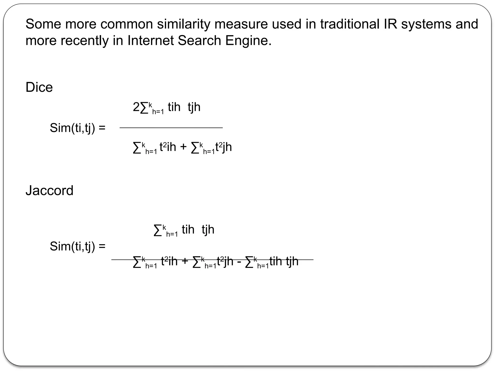 Some more common similarity measure used in traditional IR systems and
more recently in Internet Search Engine.
Dice
2∑k
h=1 tih tjh
Sim(ti,tj) =
∑k
h=1 t2
ih + ∑k
h=1t2
jh
Jaccord
∑k
h=1 tih tjh
Sim(ti,tj) =
∑k
h=1 t2
ih + ∑k
h=1t2
jh - ∑k
h=1tih tjh
 