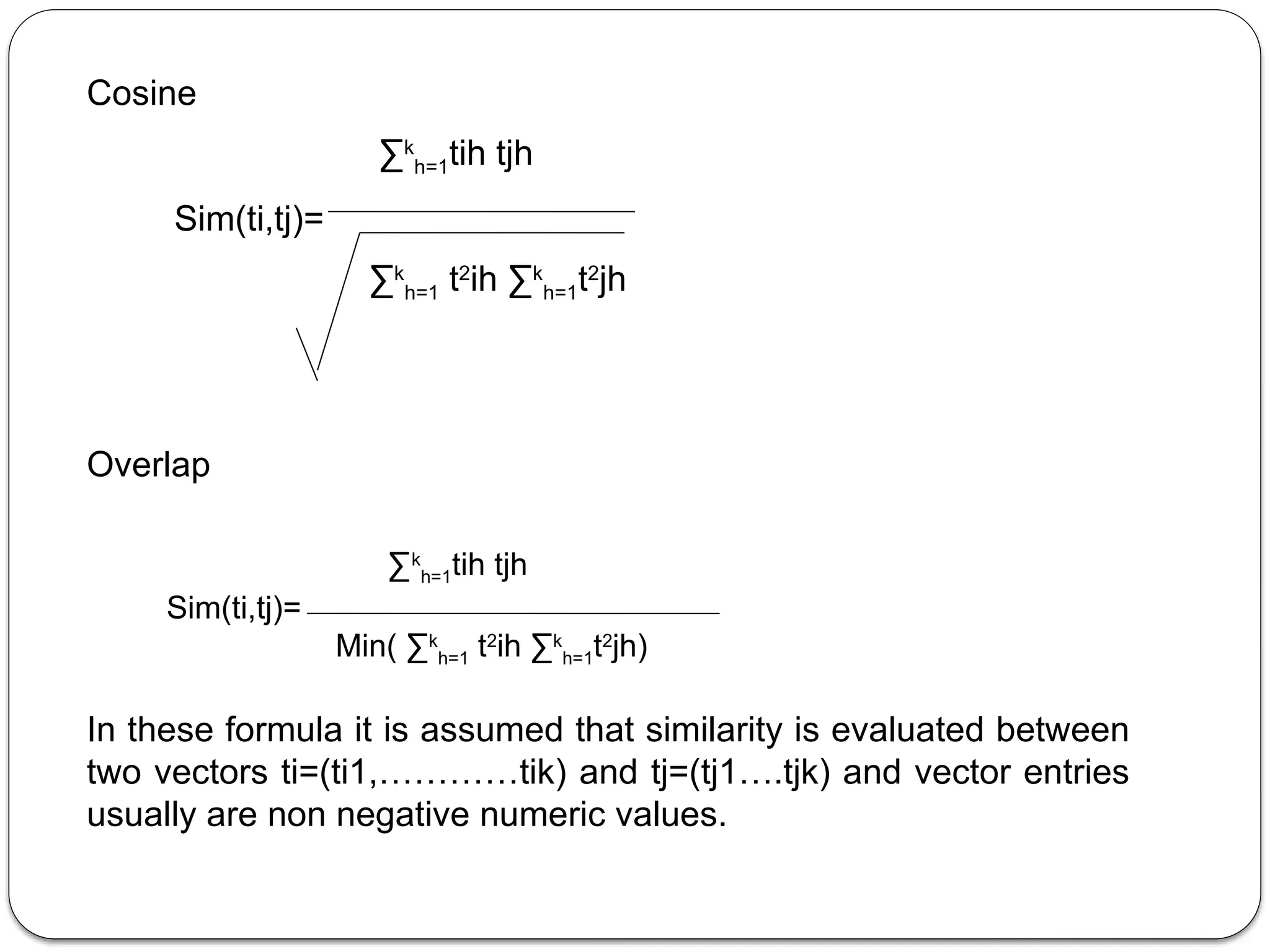 Cosine
∑k
h=1tih tjh
Sim(ti,tj)=
∑k
h=1 t2
ih ∑k
h=1t2
jh
Overlap
∑k
h=1tih tjh
Sim(ti,tj)=
Min( ∑k
h=1 t2
ih ∑k
h=1t2
jh)
In these formula it is assumed that similarity is evaluated between
two vectors ti=(ti1,…………tik) and tj=(tj1….tjk) and vector entries
usually are non negative numeric values.
 