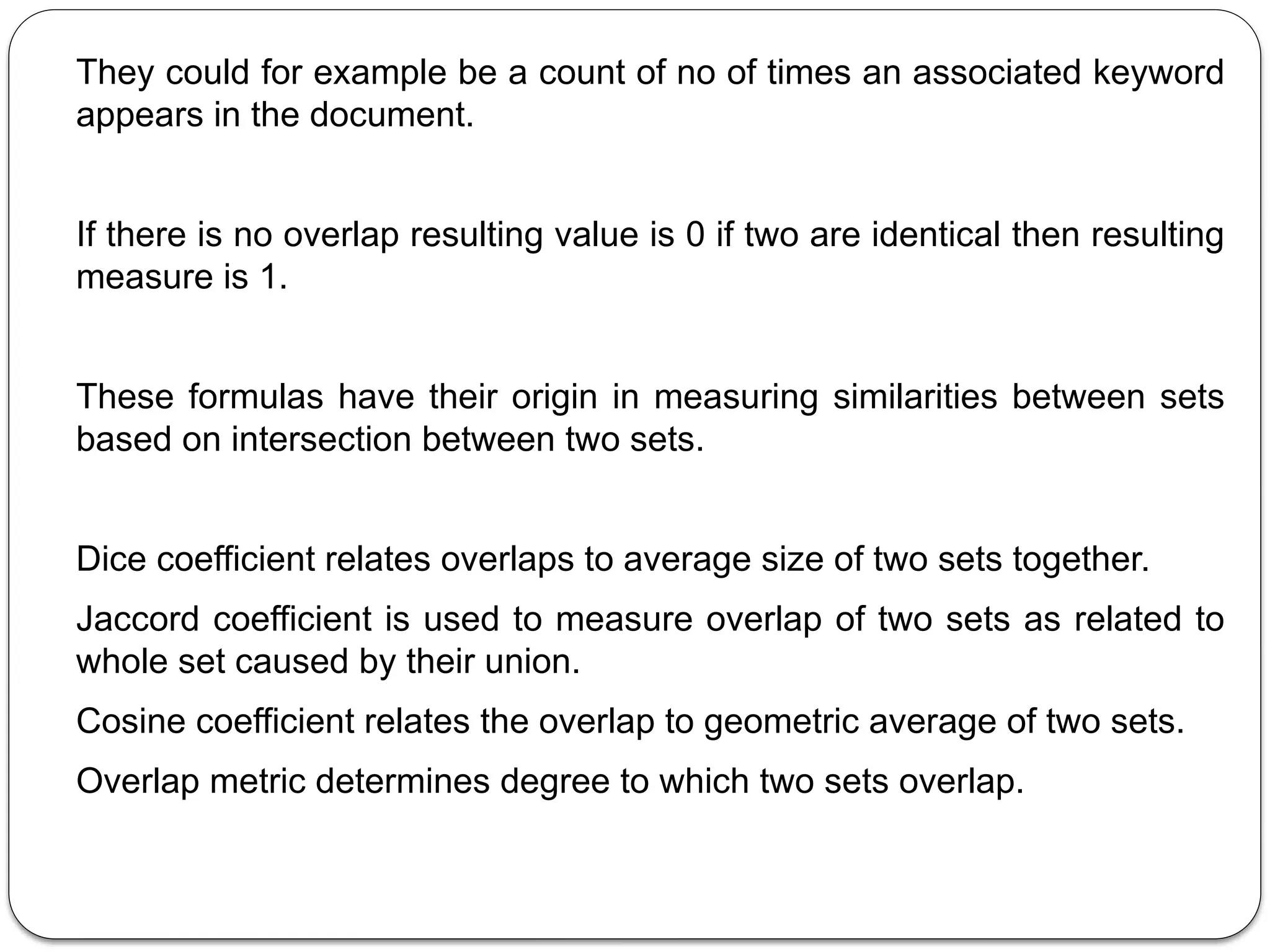 They could for example be a count of no of times an associated keyword
appears in the document.
If there is no overlap resulting value is 0 if two are identical then resulting
measure is 1.
These formulas have their origin in measuring similarities between sets
based on intersection between two sets.
Dice coefficient relates overlaps to average size of two sets together.
Jaccord coefficient is used to measure overlap of two sets as related to
whole set caused by their union.
Cosine coefficient relates the overlap to geometric average of two sets.
Overlap metric determines degree to which two sets overlap.
 
