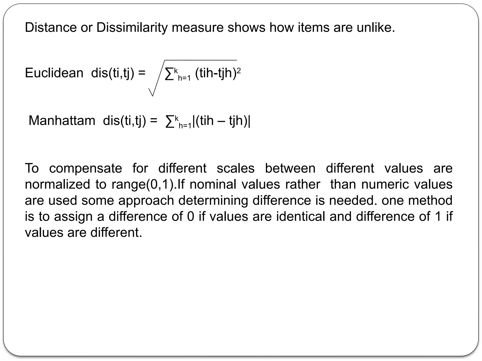 Distance or Dissimilarity measure shows how items are unlike.
Euclidean dis(ti,tj) = ∑k
h=1 (tih-tjh)2
Manhattam dis(ti,tj) = ∑k
h=1|(tih – tjh)|
To compensate for different scales between different values are
normalized to range(0,1).If nominal values rather than numeric values
are used some approach determining difference is needed. one method
is to assign a difference of 0 if values are identical and difference of 1 if
values are different.
 