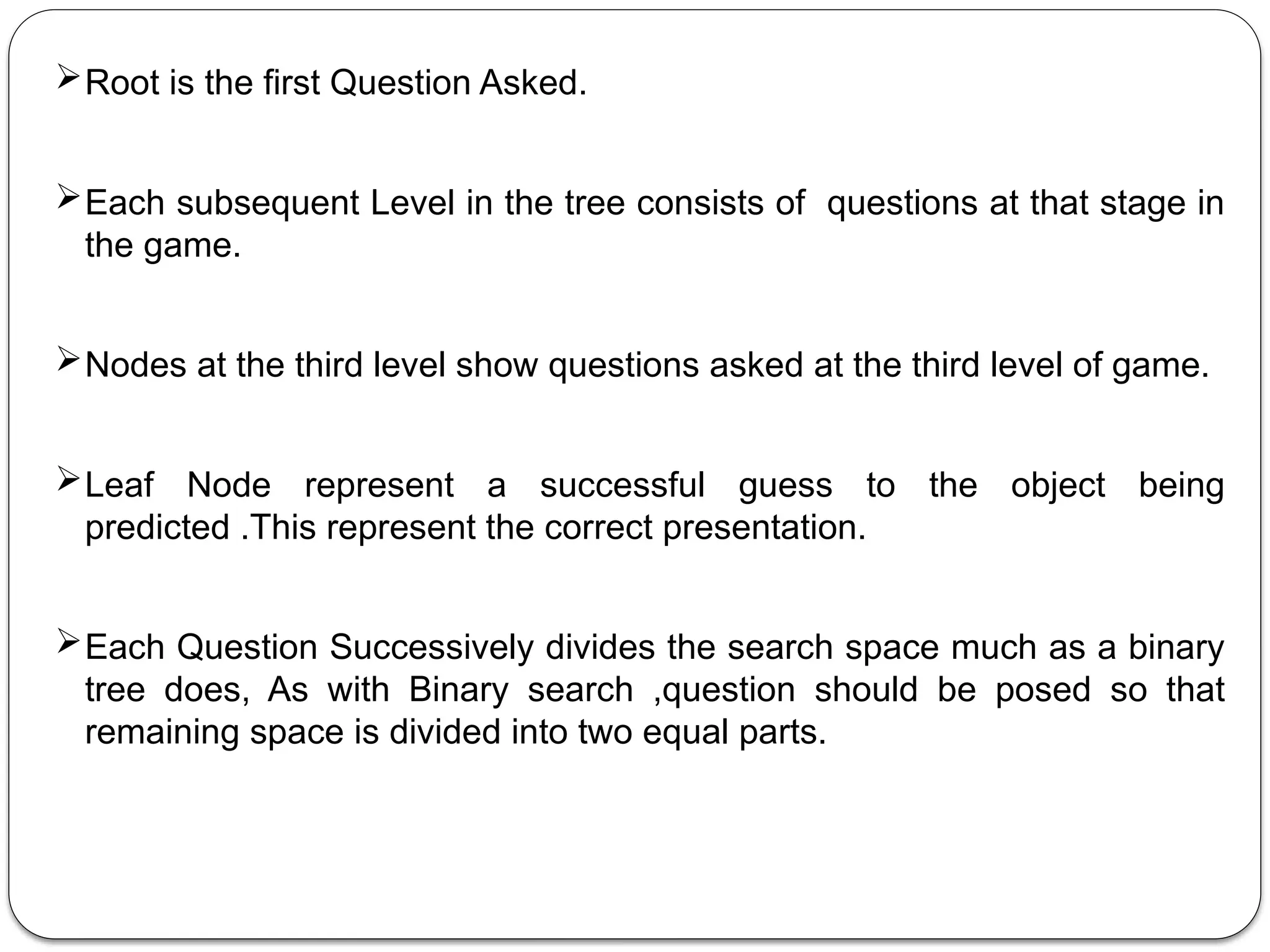 Root is the first Question Asked.
Each subsequent Level in the tree consists of questions at that stage in
the game.
Nodes at the third level show questions asked at the third level of game.
Leaf Node represent a successful guess to the object being
predicted .This represent the correct presentation.
Each Question Successively divides the search space much as a binary
tree does, As with Binary search ,question should be posed so that
remaining space is divided into two equal parts.
 