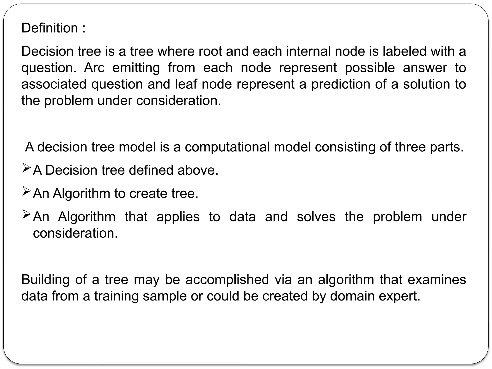 Definition :
Decision tree is a tree where root and each internal node is labeled with a
question. Arc emitting from each node represent possible answer to
associated question and leaf node represent a prediction of a solution to
the problem under consideration.
A decision tree model is a computational model consisting of three parts.
A Decision tree defined above.
An Algorithm to create tree.
An Algorithm that applies to data and solves the problem under
consideration.
Building of a tree may be accomplished via an algorithm that examines
data from a training sample or could be created by domain expert.
 