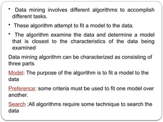 • Data mining involves different algorithms to accomplish
different tasks.
• These algorithm attempt to fit a model to the data.
• The algorithm examine the data and determine a model
that is closest to the characteristics of the data being
examined
Data mining algorithm can be characterized as consisting of
three parts
Model: The purpose of the algorithm is to fit a model to the
data
Preference: some criteria must be used to fit one model over
another.
Search :All algorithms require some technique to search the
data
 